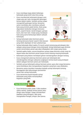159Subtema 4: Bencana Alam
•	 Guru membagi siswa dalam beberapa
kelompok yang terdiri atas lima orang.
•	 Guru membentuk kelompok dengan cara
siswa satu per satu mengambil gulungan
kertas dalam toples. Setelah semua siswa
mengambil gulungan kertas, bersama-
sama membuka dan membaca sebuah
kata yang tertulis pada kertas. Kata yang
digunakan berkaitan dengan bencana
alam, seperti banjir, tanah longsor, gempa
bumi, dan lain-lain. Siswa yang mendapat
kata yang sama berkumpul dalam sebuah
kelompok.
•	 Setiap kelompok akan bermain peran
tentang bencana banjir seperti teks bacaan
yang telah dipelajari di hari sebelumnya.
•	 Setiap kelompok diberi waktu 15 menit untuk merancang percakapan dan
adegan yang sesuai dengan tema kelompok. Setiap kelompok juga diminta
untuk menentukan peran apa akan dibawakan oleh siswa yang mana.
•	 Setelah waktu habis, secara bergiliran setiap siswa diminta untuk maju ke
depan kelas dan bermain peran sesuai tema masing-masing kelompok.
•	 Kelompok yang belum mendapat giliran mendengarkan dengan tenang.
•	 Guru mengamati jalannya bermain peran per kelompok dan
mendengarkan dengan saksama ungkapan terima kasih yang terdapat
dalam adegan bermain peran per kelompok.
•	 Setelah semua kelompok selesai bermain peran, guru dan siswa bersama-
sama berdiskusi dan mengevaluasi kegiatan yang baru saja dilakukan.
•	 Bersama-sama memberi masukan kepada setiap kelompok tentang
keunggulan dan kekurangan permainan
peran dari setiap kelompok.
•	 Guru berterima kasih kepada setiap
kelompok yang telah menampilkan
kegiatan yang baik.
Ayo Berdiskusisi
•	 Guru bertanya pada siswa. Coba rasakan
udara sekitar, apakah terasa panas atau
dingin atau hangat. Siswa memberikan
jawaban yang beragam. Ada yang
mengatakan hangat, dingin, dan panas.
 