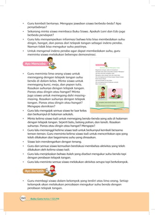 Buku Guru Kelas 1 SD/MI160
•	 Guru kembali bertanya. Mengapa jawaban siswa berbeda-beda? Apa
penyebabnya?
•	 Sekarang minta siswa membaca Buku Siswa. Apakah Lani dan Edo juga
berbeda pendapat?
•	 Guru lalu menyampaikan informasi bahwa kita bisa membedakan suhu
dingin, hangat, dan panas dari telapak tangan sebagai indera peraba.
Namun tidak bisa mengukur suhu pastinya.
•	 Untuk mengenal indera peraba agar dapat membedakan suhu, guru
meminta siswa melakukan beberapa demonstrasi.
Ayo Mencoba
•	 Guru meminta lima orang siswa untuk
memegang dengan telapak tangan suhu
benda di dalam kelas. Minta siswa untuk
memegang kursi, meja, dan papan tulis.
Rasakan suhunya dengan telapak tangan.
Panas atau dingin atau hangat? Minta
juga siswa untuk memegang dahi masing-
masing. Rasakan suhunya dengan telapak
tangan. Panas atau dingin atau hangat?
Mengapa demikian?
•	 Guru lalu mengajak semua siswa ke luar kelas
dan berkumpul di halaman sekolah.
•	 Minta kelima siswa tadi untuk memegang benda-benda yang ada di halaman
dengan telapak tangan. Seperti batu, batang pohon, dan tanah. Rasakan
suhunya. Panas atau dingin atau hangat? Mengapa?
•	 Guru lalu memanggil kelima siswa tadi untuk berkumpul kembali bersama
teman-teman. Guru meminta kelima siswa tadi untuk menceritakan apa yang
telah dilakukan dan bagaimana suhu yang dirasakan.
•	 Siswa lain mendengarkan dengan tenang.
•	 Guru dan semua siswa kemudian berdiskusi membahas aktivitas yang telah
dilakukan oleh kelima siswa tadi.
•	 Guru lalu menjelaskan bahwa itulah yang disebut mengukur suhu benda tapi
dengan perabaan telapak tangan.
•	 Guru lalu meminta semua siswa melakukan aktivitas serupa tapi berkelompok.
Ayo Berlatihh
•	 Guru membagi siswa dalam kelompok yang terdiri atas lima orang. Setiap
kelompok akan melakukan percobaan mengukur suhu benda dengan
perabaan telapak tangan.
 