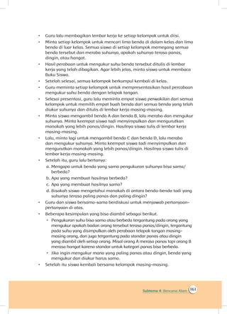 161Subtema 4: Bencana Alam
•	 Guru lalu membagikan lembar kerja ke setiap kelompok untuk diisi.
•	 Minta setiap kelompok untuk mencari lima benda di dalam kelas dan lima
benda di luar kelas. Semua siswa di setiap kelompok memegang semua
benda tersebut dan meraba suhunya, apakah suhunya terasa panas,
dingin, atau hangat.
•	 Hasil perabaan untuk mengukur suhu benda tersebut ditulis di lembar
kerja yang telah dibagikan. Agar lebih jelas, minta siswa untuk membaca
Buku Siswa.
•	 Setelah selesai, semua kelompok berkumpul kembali di kelas.
•	 Guru meminta setiap kelompok untuk mempresentasikan hasil percobaan
mengukur suhu benda dengan telapak tangan.
•	 Selesai presentasi, guru lalu meminta empat siswa perwakilan dari semua
kelompok untuk memilih empat buah benda dari semua benda yang telah
diukur suhunya dan ditulis di lembar kerja masing-masing.
•	 Minta siswa mengambil benda A dan benda B, lalu meraba dan mengukur
suhunya. Minta keempat siswa tadi menyimpulkan dan mengurutkan
manakah yang lebih panas/dingin. Hasilnya siswa tulis di lembar kerja
masing-masing.
•	 Lalu, minta lagi untuk mengambil benda C dan benda D, lalu meraba
dan mengukur suhunya. Minta keempat siswa tadi menyimpulkan dan
mengurutkan manakah yang lebih panas/dingin. Hasilnya siswa tulis di
lembar kerja masing-masing.
•	 Setelah itu, guru lalu bertanya:
a.		Mengapa untuk benda yang sama pengukuran suhunya bisa sama/
berbeda?
b.		Apa yang membuat hasilnya berbeda?
c.	 	Apa yang membuat hasilnya sama?
d.		Bisakah siswa mengetahui manakah di antara benda-benda tadi yang
suhunya terasa paling panas dan paling dingin?
•	 Guru dan siswa bersama-sama berdiskusi untuk menjawab pertanyaan-
pertanyaan di atas.
•	 Beberapa kesimpulan yang bisa diambil sebagai berikut.
 Pengukuran suhu bisa sama atau berbeda tergantung pada orang yang
mengukur apakah badan orang tersebut terasa panas/dingin, tergantung
pada suhu yang disimpulkan oleh perabaan telapak tangan masing-
masing orang, dan juga tergantung pada standar panas atau dingin
yang diambil oleh setiap orang. Misal orang A merasa panas tapi orang B
merasa hangat karena standar untuk kategori panas bisa berbeda.
 Jika ingin mengukur mana yang paling panas atau dingin, benda yang
mengukur dan diukur harus sama.
•	 Setelah itu siswa kembali bersama kelompok masing-masing.
 