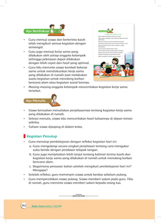 Buku Guru Kelas 1 SD/MI162
Ayo Berdiskusisi
•	 Guru memuji siswa dan berterima kasih
telah mengikuti semua kegiatan dengan
semangat.
•	 Guru juga memuji kerja sama yang
dilakukan oleh setiap anggota kelompok
sehingga pekerjaan dapat dilakukan
dengan lebih cepat dan hasil yang optimal.
•	 Guru lalu meminta siswa kembali bekerja
sama untuk mendiskusikan kerja sama
yang dilakukan di rumah saat melakukan
suatu kegiatan untuk menolong korban
bencana alam atau kegiatan sosial lainnya.
•	 Masing-masing anggota kelompok menceritakan kegiatan kerja sama
tersebut.
Ayo Menulis
•	 Siswa kemudian menuliskan penjelasannya tentang kegiatan kerja sama
yang dilakukan di rumah.
•	 Selesai menulis, siswa lalu menceritakan hasil tulisannya di depan teman
sekelas.
•	 Tulisan siswa dipajang di dalam kelas.
Kegiatan Penutup
•	 Guru menutup pembelajaran dengan refleksi kegiatan hari ini:
a.	Guru mengulangi secara singkat penjelasan tentang cara mengukur
suhu benda dengan perabaan telapak tangan.
b.	Guru juga menjelaskan lebih lanjut tentang kalimat terima kasih dan
kegiatan kerja sama yang dilakukan di rumah untuk menolong korban
bencana alam.
c.	 Bagaimana perasaan kalian setelah mengikuti pembelajaran hari ini?
Mengapa?
•	 Setelah refleksi, guru memimpin siswa untuk berdoa sebelum pulang.
•	 Guru mempersilakan siswa pulang. Siswa memberi salam pada guru. Tiba
di rumah, guru meminta siswa memberi salam kepada orang tua.
 
