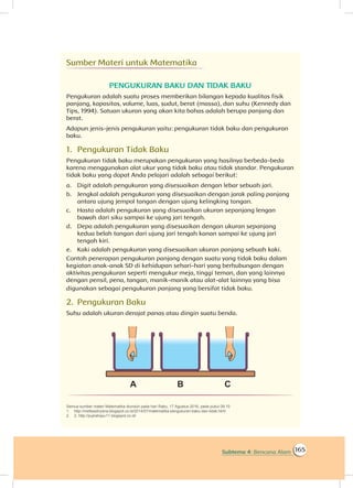 165Subtema 4: Bencana Alam
Sumber Materi untuk Matematika
PENGUKURAN BAKU DAN TIDAK BAKU
Pengukuran adalah suatu proses memberikan bilangan kepada kualitas fisik
panjang, kapasitas, volume, luas, sudut, berat (massa), dan suhu (Kennedy dan
Tips, 1994). Satuan ukuran yang akan kita bahas adalah berupa panjang dan
berat.
Adapun jenis-jenis pengukuran yaitu: pengukuran tidak baku dan pengukuran
baku.
1.	 Pengukuran Tidak Baku
Pengukuran tidak baku merupakan pengukuran yang hasilnya berbeda-beda
karena menggunakan alat ukur yang tidak baku atau tidak standar. Pengukuran
tidak baku yang dapat Anda pelajari adalah sebagai berikut:
a.	 Digit adalah pengukuran yang disesuaikan dengan lebar sebuah jari.
b.	 Jengkal adalah pengukuran yang disesuaikan dengan jarak paling panjang
antara ujung jempol tangan dengan ujung kelingking tangan.
c.	 Hasta adalah pengukuran yang disesuaikan ukuran sepanjang lengan
bawah dari siku sampai ke ujung jari tengah.
d.	 Depa adalah pengukuran yang disesuaikan dengan ukuran sepanjang
kedua belah tangan dari ujung jari tengah kanan sampai ke ujung jari
tengah kiri.
e.	 Kaki adalah pengukuran yang disesuaikan ukuran panjang sebuah kaki.
Contoh penerapan pengukuran panjang dengan suatu yang tidak baku dalam
kegiatan anak-anak SD di kehidupan sehari-hari yang berhubungan dengan
aktivitas pengukuran seperti mengukur meja, tinggi teman, dan yang lainnya
dengan pensil, pena, tangan, manik-manik atau alat-alat lainnya yang bisa
digunakan sebagai pengukuran panjang yang bersifat tidak baku.
2.	 Pengukuran Baku
Suhu adalah ukuran derajat panas atau dingin suatu benda.
Semua sumber materi Matematika diunduh pada hari Rabu, 17 Agustus 2016, pada pukul 09.10
1.	 http://mettaadnyana.blogspot.co.id/2014/07/matematika-pengukuran-baku-dan-tidak.html
2.	 2. http://pujirahayu11.blogspot.co.id/
 