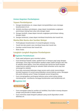 167Subtema 4: Bencana Alam
Uraian Kegiatan Pembelajaran
Tujuan Pembelajaran
1.	 Dengan beraktivitas air, siswa dapat mempraktikkan cara menjaga
keselamatan di air.
2.	 Setelah membaca percakapan, siswa dapat menjelaskan ungkapan
permintaan tolong lisan atau tulis dengan tepat.
3.	 Dengan berlatih, siswa dapat menulis ungkapan permintaan tolong
dengan tepat.
4.	 Dengan berkreasi, siswa dapat membuat kreativitas dari tanah liat.
Media/Alat Bantu dan Sumber Belajar
•	 Perlengkapan keselamatan di air/perlengkapan renang.
•	 Tanah liat dan poster cara membuat karya dari tanah liat.
•	 Gambar contoh kreasi dari tanah liat.
•	 Buku Siswa.
Langkah-Langkah Kegiatan Pembelajaran
Kegiatan Pendahuluan
•	 Pada awal pelajaran guru memberi salam.
•	 Guru bertanya kepada siswa, apakah hari ini bangun pagi-pagi dengan
semangat. Guru juga menanyakan apakah siswa sudah sarapan dan tiba
di sekolah tepat waktu. Guru lalu memuji dan berterima kasih kepada
siswa karena sudah datang ke sekolah tidak terlambat serta siap dan
semangat ke sekolah.
•	 Guru lalu menunjuk beberapa siswa secara acak untuk menceritakan
kembali kegiatan di rumah yang dilakukan secara bekerja sama. Mengapa
kita perlu bekerja sama? Siswa menjawab secara bergantian.
•	 Guru mengingatkan pentingnya bekerja sama untuk saling tolong
menolong dan membantu menjaga keselamatan saat beraktivitas air.
Kegiatan Inti
Ayo Berlatihh
•	 Guru mengajak siswa ke sumber air terdekat, bisa kolam renang ataupun
sungai yang berada di dekat sekolah.
•	 Guru meminta siswa berganti pakaian yang cocok digunakan untuk
aktivitas air.
 
