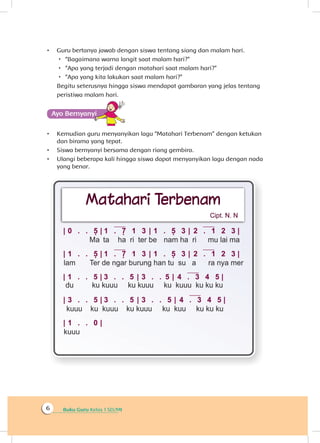 Buku Guru Kelas 1 SD/MI6
•	 Guru bertanya jawab dengan siswa tentang siang dan malam hari.
 “Bagaimana warna langit saat malam hari?”
 “Apa yang terjadi dengan matahari saat malam hari?”
 “Apa yang kita lakukan saat malam hari?”
Begitu seterusnya hingga siswa mendapat gambaran yang jelas tentang
peristiwa malam hari.
Ayo Bernyanyiyi
•	 Kemudian guru menyanyikan lagu “Matahari Terbenam” dengan ketukan
dan birama yang tepat.
•	 Siswa bernyanyi bersama dengan riang gembira.
•	 Ulangi beberapa kali hingga siswa dapat menyanyikan lagu dengan nada
yang benar.
 