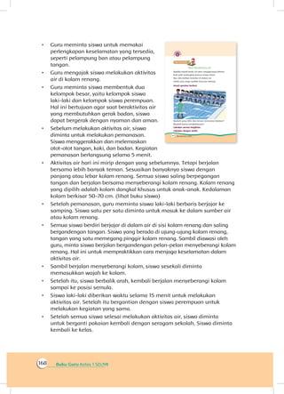 Buku Guru Kelas 1 SD/MI168
•	 Guru meminta siswa untuk memakai
perlengkapan keselamatan yang tersedia,
seperti pelampung ban atau pelampung
tangan.
•	 Guru mengajak siswa melakukan aktivitas
air di kolam renang.
•	 Guru meminta siswa membentuk dua
kelompok besar, yaitu kelompok siswa
laki-laki dan kelompok siswa perempuan.
Hal ini bertujuan agar saat beraktivitas air
yang membutuhkan gerak badan, siswa
dapat bergerak dengan nyaman dan aman.
•	 Sebelum melakukan aktivitas air, siswa
diminta untuk melakukan pemanasan.
Siswa menggerakkan dan melemaskan
otot-otot tangan, kaki, dan badan. Kegiatan
pemanasan berlangsung selama 5 menit.
•	 Aktivitas air hari ini mirip dengan yang sebelumnya. Tetapi berjalan
bersama lebih banyak teman. Sesuaikan banyaknya siswa dengan
panjang atau lebar kolam renang. Semua siswa saling berpegangan
tangan dan berjalan bersama menyeberangi kolam renang. Kolam renang
yang dipilih adalah kolam dangkal khusus untuk anak-anak. Kedalaman
kolam berkisar 50-70 cm. (lihat buku siswa)
•	 Setelah pemanasan, guru meminta siswa laki-laki berbaris berjajar ke
samping. Siswa satu per satu diminta untuk masuk ke dalam sumber air
atau kolam renang.
•	 Semua siswa berdiri berjajar di dalam air di sisi kolam renang dan saling
bergandengan tangan. Siswa yang berada di ujung-ujung kolam renang,
tangan yang satu memegang pinggir kolam renang. Sambil diawasi oleh
guru, minta siswa berjalan bergandengan pelan-pelan menyeberangi kolam
renang. Hal ini untuk mempraktikkan cara menjaga keselamatan dalam
aktivitas air.
•	 Sambil berjalan menyeberangi kolam, siswa sesekali diminta
memasukkan wajah ke kolam.
•	 Setelah itu, siswa berbalik arah, kembali berjalan menyeberangi kolam
sampai ke posisi semula.
•	 Siswa laki-laki diberikan waktu selama 15 menit untuk melakukan
aktivitas air. Setelah itu bergantian dengan siswa perempuan untuk
melakukan kegiatan yang sama.
•	 Setelah semua siswa selesai melakukan aktivitas air, siswa diminta
untuk berganti pakaian kembali dengan seragam sekolah. Siswa diminta
kembali ke kelas.
 