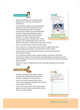 169Subtema 4: Bencana Alam
Ayo Membaca
•	 Selesai beraktivitas air, siswa kembali
ke kelas dan memulai pembelajaran
berikutnya.
•	 Guru bertanya kepada siswa bagaimana
aktivitas di air tadi. Apakah ada yang
membutuhkan bantuan? Apa yang
harus kalian lakukan jika membutuhkan
bantuan? Apa yang sebaiknya kalian
ucapkan/katakan jika membutuhkan
bantuan? Ya betul. Sebaiknya kita
mengucapkan kata “tolong” atau “minta
tolong” saat membutuhkan dan meminta
bantuan orang lain. Sebab lebih sopan dan santun.
•	 Guru meminta siswa membaca Buku Siswa.
•	 Guru meminta 2 orang siswa untuk maju ke depan kelas dan
memeragakan percakapan yang terdapat di Buku Siswa.
•	 Siswa yang lain mendengarkan dengan tenang dan menyimak
percakapan tersebut.
•	 Guru bertanya kepada siswa, apakah dapat mendengar ungkapan
permintaan tolong dari percakapan tadi? Mengapa seseorang meminta
tolong? Bagaimana caranya meminta tolong? Siswa memberikan jawaban
yang beragam.
•	 Setelah itu, guru mengulangi kembali tentang ungkapan permintaan
tolong.
Ayo Menulis
•	 Setelah membaca Buku Siswa, siswa
mengerjakan latihan tentang menulis
kalimat ungkapan meminta tolong.
•	 Guru lalu meminta siswa secara acak
untuk menyampaikan jawaban dari latihan
yang sudah dikerjakan.
•	 Guru memantau siswa mana yang sudah
dapat menulis kalimat permintaan tolong
dan mana yang belum.
 