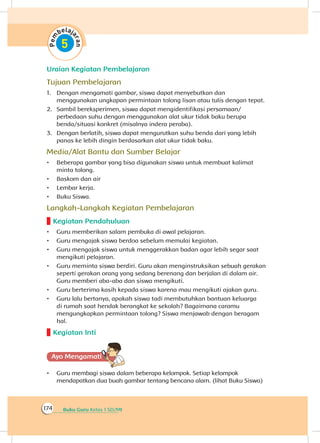 Buku Guru Kelas 1 SD/MI174
Uraian Kegiatan Pembelajaran
Tujuan Pembelajaran
1.	 Dengan mengamati gambar, siswa dapat menyebutkan dan
menggunakan ungkapan permintaan tolong lisan atau tulis dengan tepat.
2.	 Sambil bereksperimen, siswa dapat mengidentifikasi persamaan/
perbedaan suhu dengan menggunakan alat ukur tidak baku berupa
benda/situasi konkret (misalnya indera peraba).
3.	 Dengan berlatih, siswa dapat mengurutkan suhu benda dari yang lebih
panas ke lebih dingin berdasarkan alat ukur tidak baku.
Media/Alat Bantu dan Sumber Belajar
•	 Beberapa gambar yang bisa digunakan siswa untuk membuat kalimat
minta tolong.
•	 Baskom dan air
•	 Lembar kerja.
•	 Buku Siswa.
Langkah-Langkah Kegiatan Pembelajaran
Kegiatan Pendahuluan
•	 Guru memberikan salam pembuka di awal pelajaran.
•	 Guru mengajak siswa berdoa sebelum memulai kegiatan.
•	 Guru mengajak siswa untuk menggerakkan badan agar lebih segar saat
mengikuti pelajaran.
•	 Guru meminta siswa berdiri. Guru akan menginstruksikan sebuah gerakan
seperti gerakan orang yang sedang berenang dan berjalan di dalam air.
Guru memberi aba-aba dan siswa mengikuti.
•	 Guru berterima kasih kepada siswa karena mau mengikuti ajakan guru.
•	 Guru lalu bertanya, apakah siswa tadi membutuhkan bantuan keluarga
di rumah saat hendak berangkat ke sekolah? Bagaimana caramu
mengungkapkan permintaan tolong? Siswa menjawab dengan beragam
hal.
Kegiatan Inti
Ayo Mengamatii
•	 Guru membagi siswa dalam beberapa kelompok. Setiap kelompok
mendapatkan dua buah gambar tentang bencana alam. (lihat Buku Siswa)
 