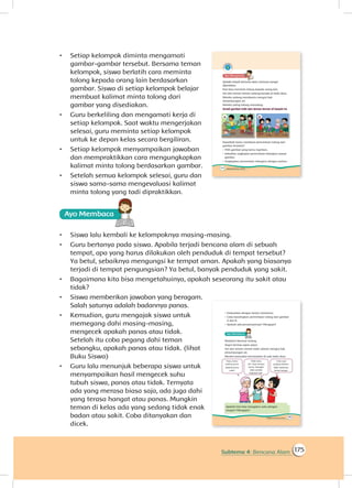 175Subtema 4: Bencana Alam
•	 Setiap kelompok diminta mengamati
gambar-gambar tersebut. Bersama teman
kelompok, siswa berlatih cara meminta
tolong kepada orang lain berdasarkan
gambar. Siswa di setiap kelompok belajar
membuat kalimat minta tolong dari
gambar yang disediakan.
•	 Guru berkeliling dan mengamati kerja di
setiap kelompok. Saat waktu mengerjakan
selesai, guru meminta setiap kelompok
untuk ke depan kelas secara bergiliran.
•	 Setiap kelompok menyampaikan jawaban
dan mempraktikkan cara mengungkapkan
kalimat minta tolong berdasarkan gambar.
•	 Setelah semua kelompok selesai, guru dan
siswa sama-sama mengevaluasi kalimat
minta tolong yang tadi dipraktikkan.
Ayo Membaca
•	 Siswa lalu kembali ke kelompoknya masing-masing.
•	 Guru bertanya pada siswa. Apabila terjadi bencana alam di sebuah
tempat, apa yang harus dilakukan oleh penduduk di tempat tersebut?
Ya betul, sebaiknya mengungsi ke tempat aman. Apakah yang biasanya
terjadi di tempat pengungsian? Ya betul, banyak penduduk yang sakit.
•	 Bagaimana kita bisa mengetahuinya, apakah seseorang itu sakit atau
tidak?
•	 Siswa memberikan jawaban yang beragam.
Salah satunya adalah badannya panas.
•	 Kemudian, guru mengajak siswa untuk
memegang dahi masing-masing,
mengecek apakah panas atau tidak.
Setelah itu coba pegang dahi teman
sebangku, apakah panas atau tidak. (lihat
Buku Siswa)
•	 Guru lalu menunjuk beberapa siswa untuk
menyampaikan hasil mengecek suhu
tubuh siswa, panas atau tidak. Ternyata
ada yang merasa biasa saja, ada juga dahi
yang terasa hangat atau panas. Mungkin
teman di kelas ada yang sedang tidak enak
badan atau sakit. Coba ditanyakan dan
dicek.
 