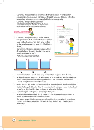 Buku Guru Kelas 1 SD/MI176
•	 Guru lalu menyampaikan informasi bahwa kita bisa membedakan
suhu dingin, hangat, dan panas dari telapak tangan. Namun, tidak bisa
mengukur suhu pastinya, hanya dari indera peraba saja.
•	 Guru lalu mengajak siswa untuk
bereksperimen tentang mengukur dan
merasakan suhu panas dan dingin.
Ayo Mencoba
•	 Guru lalu menyiapkan tiga buah ember
yang berisi air. Satu ember berisi air panas,
satu ember berisi air es, dan satu ember
berisi air dengan suhu normal. (lihat Buku
Siswa)
•	 Guru meminta salah satu siswa untuk ke
depan kelas untuk memberi contoh cara
melakukan eksperimen.
•	 Perhatikan gambar berikut.
•	 Guru melakukan seperti apa yang diinstruksikan pada Buku Siswa.
•	 Setelah itu, guru membagi siswa dalam kelompok yang terdiri atas lima
orang. Setiap kelompok mendapatkan satu set peralatan percobaan
seperti yang tadi didemonstrasikan.
•	 Minta setiap kelompok untuk melakukan percobaannya masing-masing.
•	 Setiap kelompok diberi waktu 10 menit untuk bereksperimen. Setiap hasil
percobaan ditulis di lembar kerja yang telah disediakan.
•	 Guru mengamati kegiatan di setiap kelompok.
•	 Setelah semua kelompok bereksperimen, minta perwakilan kelompok
untuk membacakan hasil percobaannya.
•	 Guru dan siswa lalu bersama-sama berdiskusi tentang hasil percobaan
semua kelompok. Mengapa ada perbedaan hasil? Guru menjelaskan
alasannya.
 