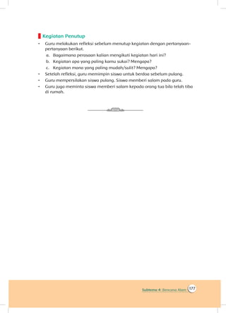 177Subtema 4: Bencana Alam
Kegiatan Penutup
•	 Guru melakukan refleksi sebelum menutup kegiatan dengan pertanyaan-
pertanyaan berikut.
a.	 Bagaimana perasaan kalian mengikuti kegiatan hari ini?
b.	 Kegiatan apa yang paling kamu sukai? Mengapa?
c.	 Kegiatan mana yang paling mudah/sulit? Mengapa?
•	 Setelah refleksi, guru memimpin siswa untuk berdoa sebelum pulang.
•	 Guru mempersilakan siswa pulang. Siswa memberi salam pada guru.
•	 Guru juga meminta siswa memberi salam kepada orang tua bila telah tiba
di rumah.
 
