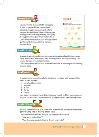 Subtema 1: Peristiwa Siang dan Malam 7
Ayo Berlatihh
•	 Siswa diminta mencari kata-kata yang
sesuai untuk peristiwa malam hari.
•	 Caranya dengan mencermati bintang-
bintang kata di Buku Siswa. Minta siswa
menggunting bintang-bintang kata yang
menggambarkan peristiwa malam hari.
•	 Guru mengawasi siswa saat menggunakan
gunting untuk menggunting bintang-
bintang kata.
Ayo Berkreasii
•	 Siswa menempelkan bintang-bintang kata pada pohon bintang yang
telah disediakan. Mintalah siswa menempelkan bintang-bintang kata
sesuai dengan kreativitas mereka.
•	 Guru mengawasi siswa saat memakai lem untuk menempelkan bintang-
bintang kata.
Ayo Menulis
•	 Siswa diminta menuliskan kata-kata yang menggambarkan peristiwa
alam sesuai gambar.
1.	 Matahari Terbenam
2.	 Bintang
3.	 Bulan
4.	 Cerah
5.	 Langit
•	 Jika siswa menuliskan kata-kata lain yang masih terlihat hubungannya
dengan gambar dan peristiwa alam, guru pun dapat membenarkannya.
Ayo Berdiskusisi
•	 Setelah siswa menulis, guru meminta siswa untuk mengamati gambar-
gambar yang ada di dinding depan kelas.
•	 Guru menstimulus siswa dengan pertanyaan-pertanyaan
 “Apa yang kalian lihat?”
 “Ada foto siapakah di dinding depan kelas kita?”
 