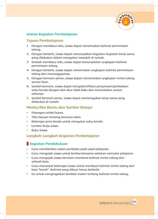 181Subtema 4: Bencana Alam
Uraian Kegiatan Pembelajaran
Tujuan Pembelajaran
1.	 Dengan membaca teks, siswa dapat menemukan kalimat permintaan
tolong.
2.	 Dengan berlatih, siswa dapat menunjukkan kegiatan-kegiatan kerja sama
yang dilakukan dalam mengatasi masalah di rumah.
3.	 Setelah membaca teks, siswa dapat menunjukkan ungkapan kalimat
permintaan tolong.
4.	 Dengan berlatih, siswa dapat menemukan ungkapan kalimat permintaan
tolong dan menanggapinya.
5.	 Dengan bermain peran, siswa dapat memerankan ungkapan minta tolong
secara lisan.
6.	 Sambil bermain, siswa dapat mengidentifikasi persamaan/perbedaan
suhu benda dengan alat ukur tidak baku dan menentukan urutan
suhunya.
7.	 Sambil bermain peran, siswa dapat memeragakan kerja sama yang
dilakukan di rumah.
Media/Alat Bantu dan Sumber Belajar
•	 Potongan artikel koran.
•	 Teks bacaan tentang bencana alam.
•	 Beberapa jenis benda untuk mengukur suhu benda.
•	 Lembar kerja siswa.
•	 Buku Siswa
Langkah-Langkah Kegiatan Pembelajaran
Kegiatan Pendahuluan
•	 Guru memberikan salam pembuka pada awal pelajaran.
•	 Guru mengajak siswa untuk berdoa bersama sebelum memulai pelajaran.
•	 Guru mengajak siswa bermain membuat kalimat minta tolong dari
sebuah kata.
•	 Guru menunjuk beberapa siswa untuk membuat kalimat minta tolong dari
kata “tanah”. Kalimat yang dibuat harus berbeda.
•	 Ini untuk mengingatkan kembali materi tentang kalimat minta tolong.
 