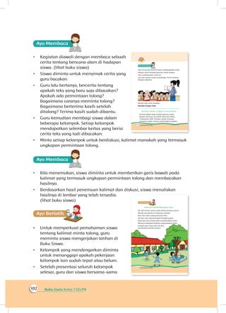 Buku Guru Kelas 1 SD/MI182
Ayo Membaca
•	 Kegiatan diawali dengan membaca sebuah
cerita tentang bencana alam di hadapan
siswa. (lihat buku siswa)
•	 Siswa diminta untuk menyimak cerita yang
guru bacakan.
•	 Guru lalu bertanya, bercerita tentang
apakah teks yang baru saja dibacakan?
Apakah ada permintaan tolong?
Bagaimana caranya meminta tolong?
Bagaimana berterima kasih setelah
ditolong? Terima kasih sudah dibantu.
•	 Guru kemudian membagi siswa dalam
beberapa kelompok. Setiap kelompok
mendapatkan selembar kertas yang berisi
cerita teks yang tadi dibacakan.
•	 Minta setiap kelompok untuk berdiskusi, kalimat manakah yang termasuk
ungkapan permintaan tolong.
Ayo Membaca
•	 Bila menemukan, siswa diminta untuk memberikan garis bawah pada
kalimat yang termasuk ungkapan permintaan tolong dan membacakan
hasilnya.
•	 Berdasarkan hasil penemuan kalimat dan diskusi, siswa menuliskan
hasilnya di lembar yang telah tersedia.
(lihat buku siswa)
Ayo Berlatihh
•	 Untuk memperkuat pemahaman siswa
tentang kalimat minta tolong, guru
meminta siswa mengerjakan latihan di
Buku Siswa.
•	 Kelompok yang mendengarkan diminta
untuk menanggapi apakah pekerjaan
kelompok lain sudah tepat atau belum.
•	 Setelah presentasi seluruh kelompok
selesai, guru dan siswa bersama-sama
 