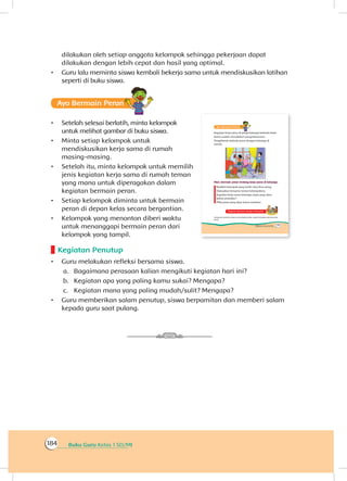 Buku Guru Kelas 1 SD/MI184
dilakukan oleh setiap anggota kelompok sehingga pekerjaan dapat
dilakukan dengan lebih cepat dan hasil yang optimal.
•	 Guru lalu meminta siswa kembali bekerja sama untuk mendiskusikan latihan
seperti di buku siswa.
Ayo Bermain Peran
•	 Setelah selesai berlatih, minta kelompok
untuk melihat gambar di buku siswa.
•	 Minta setiap kelompok untuk
mendiskusikan kerja sama di rumah
masing-masing.
•	 Setelah itu, minta kelompok untuk memilih
jenis kegiatan kerja sama di rumah teman
yang mana untuk diperagakan dalam
kegiatan bermain peran.
•	 Setiap kelompok diminta untuk bermain
peran di depan kelas secara bergantian.
•	 Kelompok yang menonton diberi waktu
untuk menanggapi bermain peran dari
kelompok yang tampil.
Kegiatan Penutup
•	 Guru melakukan refleksi bersama siswa.
a.	 Bagaimana perasaan kalian mengikuti kegiatan hari ini?
b.	 Kegiatan apa yang paling kamu sukai? Mengapa?
c.	 Kegiatan mana yang paling mudah/sulit? Mengapa?
•	 Guru memberikan salam penutup, siswa berpamitan dan memberi salam
kepada guru saat pulang.
 