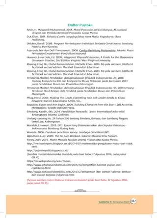 187Subtema 4: Bencana Alam
Daftar Pustaka
Amin, H. Maswardi Muhammad, 2014. Moral Pancasila Jati Diri Bangsa, Aktualisasi
Ucapan dan Perilaku Bermoral Pancasila. Gorga Media.
D.A, Dian. 2014. Rahasia Cantik Langsing Sehat Awet Muda. Yogyakarta: Efata
Publishing.
Delphie, Bandi. 2008. Program Pembelajaran Individual Berbasis Gerak Irama. Bandung:
Pustaka Bani Quraisy.
Fajariyah, Nur dan Defi Triratnawati. 2008. Cerdas Berhitung Matematika. Jakarta: Pusat
Perbukuan Departemen Pendidikan Nasional
Housner, Lynn Dale, Ed. 2009. Integrated Physical Education, A Guide for the Elementary
Classroom Teacher, 2nd Edition. Virginia: West Virginia University.
Kheong, Fong Ho, Chelvi Ramakrishnan, Michelle Choo. 2014. My pals are here, Maths IA
Text book second edition. Marshall Cavendish Education.
Kheong, Fong Ho, Chelvi Ramakrishnan, Michelle Choo. 2014. My pals are here, Maths IB
Text book second edition. Marshall Cavendish Education.
Peraturan Menteri Pendidikan dan Kebudayaan Republik Indonesia No. 24, 2016
tentang Kompetensi Inti dan Kompetensi Dasar Pelajaran pada Kurikulum 2013
pada Pendidikan Dasar dan Pendidikan Menengah.
Peraturan Menteri Pendidikan dan Kebudayaan Republik Indonesia No. 53, 2015 tentang
Penilaian Hasil Belajar oleh Pendidik pada Pendidikan Dasar dan Pendidikan
Menengah.
Pflug, Micki. 2003. Making The Grade, Everything Your 3rd Grader Needs to Know.
Newyork: Baron’s Educational Series, Inc,.
Ragsdale, Susan and Ann Saylor. 2009. Building Character from the Start : 201 Activities.
Minneapolis: Search Institute Press.
Sihotang, Kasdin, dkk. 2014. Pendidikan Pancasila: Upaya Internalisasi Nilai-nilai
Kebangsaan. Jakarta: Grafindo.
Undang-undang No. 24 Tahun 209 tentang Bendera, Bahasa, dan Lambang Negara
serta Lagu Kebangsaan.
Waridah, Ernawati. 2013. EYD: Ejaan Yang Disempurnakan dan Seputar Kebahasa-
Indonesiaan. Bandung: Ruang Kata.
Wuradji. 2006. Panduan penelitian survey. Lembaga Penelitian UNY.
Wyndham, Lucy. 2009. The No Gym Workout. Jakarta: Bhuana Ilmu Populer.
Yonny, Acep 2014. Mahir Menulis Naskah Drama. Yogyakarta: Suaka Media.
http://mettaadnyana.blogspot.co.id/2014/07/matematika-pengukuran-baku-dan-tidak.
html
http://pujirahayu11.blogspot.co.id/
(Sumber materi Matematika diunduh pada hari Rabu, 17 Agustus 2016, pada pukul
09.10)
https://id.wikipedia.org/wiki/Pujian
http://www.prbahasaindonesia.com/2015/10/pengertian-kalimat-pujian-dan-
contohnya.html
http://www.bahasaindonesiaku.net/2015/12/pengertian-dan-contoh-kalimat-kritikan-
dan-pujian-bahasa-indonesia.html
(Semua sumber materi Bahasa Indonesia diunduh pada hari Rabu, 17 Agustus 2016,
pada pukul 09.15)
 