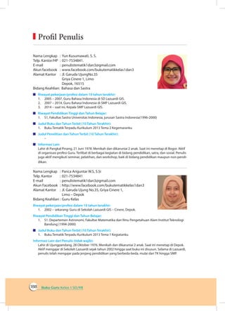 Buku Guru Kelas 1 SD/MI188
Nama Lengkap	 : 	Yun Kusumawati, S. S. 	
Telp. Kantor/HP	 : 	021-7534841.
E-mail	 : 	penulistematik1dan3@gmail.com
Akun facebook	 : 	www.facebook.com/bukutematikkelas1dan3
Alamat Kantor	 : 	Jl. Garuda UjungNo.35
		 Griya Cinere 1, Limo
		 Depok, 16515
Bidang Keahlian: Bahasa dan Sastra
	 Riwayat pekerjaan/profesi dalam 10 tahun terakhir:
1.	 2005 – 2007, Guru Bahasa Indonesia di SD Lazuardi GIS.
2.	 2007 – 2014, Guru Bahasa Indonesia di SMP Lazuardi GIS.
3.	 2014 – saat ini, Kepala SMP Lazuardi GIS.
	 Riwayat Pendidikan Tinggi dan Tahun Belajar:
1.	 S1, Fakultas Sastra Universitas Indonesia, jurusan Sastra Indonesia(1996-2000)
	 Judul Buku dan Tahun Terbit (10 Tahun Terakhir):
1.	 Buku Tematik Terpadu Kurikulum 2013 Tema 2 Kegemaranku
	 Judul Penelitian dan Tahun Terbit (10 Tahun Terakhir):
	–
	 Informasi Lain
Lahir di Pangkal Pinang, 21 Juni 1978. Menikah dan dikaruniai 2 anak. Saat ini menetap di Bogor. Aktif
di organisasi profesi Guru. Terlibat di berbagai kegiatan di bidang pendidikan, satra, dan sosial. Penulis
juga aktif mengikuti seminar, pelatihan, dan workshop, baik di bidang pendidikan maupun non-pendi-
dikan.
Nama Lengkap	 :	Panca Ariguntar W.S, S.Si
Telp. Kantor	 :	021-7534841
E-mail	 :	penulistematik1dan3@gmail.com
Akun Facebook	 :	http://www.facebook.com/bukutematikkelas1dan3
Alamat Kantor	 :	Jl. Garuda Ujung No.35, Griya Cinere 1,
		 Limo – Depok
Bidang Keahlian	:	Guru Kelas
Riwayat pekerjaan/profesi dalam 10 tahun terakhir:
1.	 2002 – sekarang: Guru di Sekolah Lazuardi GIS – Cinere, Depok.
Riwayat Pendidikan Tinggi dan Tahun Belajar:
1.	 S1: Departemen Astronomi, Fakultas Matematika dan Ilmu Pengetahuan Alam Institut Teknologi
Bandung (1994-2000)
	 Judul Buku dan Tahun Terbit (10 Tahun Terakhir):
1.	 Buku Tematik Terpadu Kurikulum 2013 Tema 1 Kegiatanku
Informasi Lain dari Penulis (tidak wajib):
Lahir di Ujungpandang, 28 Oktober 1976. Menikah dan dikaruniai 2 anak. Saat ini menetap di Depok.
Aktif mengajar di Sekolah Lazuardi sejak tahun 2002 hingga saat buku ini disusun. Selama di Lazuardi,
penulis telah mengajar pada jenjang pendidikan yang berbeda-beda, mulai dari TK hingga SMP.
	Profil Penulis
 