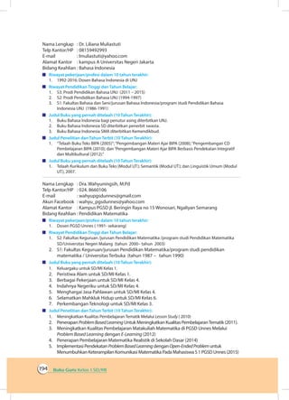 Buku Guru Kelas 1 SD/MI194
Nama Lengkap	 : Dr. Liliana Muliastuti
Telp Kantor/HP	 : 08159492993
E-mail	 : lmuliastuti@yahoo.com
Alamat Kantor	 : kampus A Universitas Negeri Jakarta
Bidang Keahlian	: Bahasa Indonesia
	 Riwayat pekerjaan/profesi dalam 10 tahun terakhir:
1.	 1992-2016: Dosen Bahasa Indonesia di UNJ
	 Riwayat Pendidikan Tinggi dan Tahun Belajar:
1.	 S3: Prodi Pendidikan Bahasa UNJ (2011 – 2015)
2.	 S2: Prodi Pendidikan Bahasa UNJ (1994-1997)
3.	 S1: Fakultas Bahasa dan Seni/jurusan Bahasa Indonesia/program studi Pendidikan Bahasa
Indonesia UNJ (1986-1991)
	 Judul Buku yang pernah ditelaah (10 Tahun Terakhir):
1.	 Buku Bahasa Indonesia bagi penutur asing diterbitkan UNJ.
2.	 Buku Bahasa Indonesia SD diterbitkan penerbit swasta.
3.	 Buku Bahasa Indonesia SMA diterbitkan Kemendikbud.
	 Judul Penelitian dan Tahun Terbit (10 Tahun Terakhir):
1.	 “Telaah Buku Teks BIPA (2005)”;“Pengembangan Materi Ajar BIPA (2008);“Pengembangan CD
Pembelajaran BIPA (2010); dan“Pengembangan Materi Ajar BIPA Berbasis Pendekatan Integratif
dan Multikultural (2012).”
	 Judul Buku yang pernah ditelaah (10 Tahun Terakhir):
1.	 Telaah Kurikulum dan Buku Teks (Modul UT); Semantik (Modul UT); dan Linguistik Umum (Modul
UT), 2007.
Nama Lengkap	 : Dra. Wahyuningsih, M.Pd
Telp Kantor/HP	 : 024. 8660106
E-mail	 : wahyupgsdunnes@gmail.com
Akun Facebook	 : wahyu_pgsdunnes@yahoo.com
Alamat Kantor	 : Kampus PGSD jl. Beringin Raya no 15 Wonosari, Ngaliyan Semarang
Bidang Keahlian	: Pendidikan Matematika
	 Riwayat pekerjaan/profesi dalam 10 tahun terakhir:
1.	 Dosen PGSD Unnes ( 1991- sekarang)
	 Riwayat Pendidikan Tinggi dan Tahun Belajar:
1.	 S2: Fakultas Keguruan /jurusan Pendidikan Matematika /program studi Pendidikan Matematika
SD/Universitas Negeri Malang (tahun 2000– tahun 2003)
2.	 S1: Fakultas Keguruan/jurusan Pendidikan Matematika/program studi pendidikan
matematika / Universitas Terbuka (tahun 1987 – tahun 1990)
	 Judul Buku yang pernah ditelaah (10 Tahun Terakhir):
1.	 Keluargaku untuk SD/MI Kelas 1.
2.	 Peristiwa Alam untuk SD/MI Kelas 1.
3.	 Berbagai Pekerjaan untuk SD/MI Kelas 4.
4.	 Indahnya Negeriku untuk SD/MI Kelas 4.
5.	 Menghargai Jasa Pahlawan untuk SD/MI Kelas 4.
6.	 Selamatkan Mahkluk Hidup untuk SD/MI Kelas 6.
7.	 Perkembangan Teknologi untuk SD/MI Kelas 3.
	 Judul Penelitian dan Tahun Terbit (10 Tahun Terakhir):
1.	 Meningkatkan Kualitas Pembelajaran Tematik Melalui Lesson Study ( 2010)
2.	 Penerapan ProblemBasedLearning Untuk Meningkatkan Kualitas PembelajaranTematik (2011).
3.	 Meningkatkan Kualitas Pembelajaran Matakuliah Matematika di PGSD Unnes Melalui
Problem Based Learning dengan E-Learning (2012)
4.	 Penerapan Pembelajaran Matematika Realistik di Sekolah Dasar (2014)
5.	 Implementasi Pendekatan ProblemBasedLearning denganOpen-EndedProblem untuk
Menumbuhkan Keterampilan Komunikasi Matematika Pada Mahasiswa S 1 PGSD Unnes (2015)
 