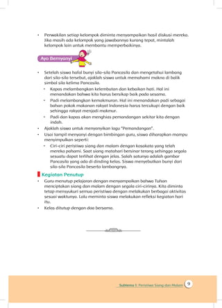 Subtema 1: Peristiwa Siang dan Malam 9
•	 Perwakilan setiap kelompok diminta menyampaikan hasil diskusi mereka.
Jika masih ada kelompok yang jawabannya kurang tepat, mintalah
kelompok lain untuk membantu memperbaikinya.
Ayo Bernyanyiyi
•	 Setelah siswa hafal bunyi sila-sila Pancasila dan mengetahui lambang
dari sila-sila tersebut, ajaklah siswa untuk memahami makna di balik
simbol sila kelima Pancasila.
 Kapas melambangkan kelembutan dan kebaikan hati. Hal ini
menandakan bahwa kita harus bersikap baik pada sesama.
 Padi melambangkan kemakmuran. Hal ini menandakan padi sebagai
bahan pokok makanan rakyat Indonesia harus tercukupi dengan baik
sehingga rakyat menjadi makmur.
 Padi dan kapas akan menghias pemandangan sekitar kita dengan
indah.
•	 Ajaklah siswa untuk menyanyikan lagu “Pemandangan”.
•	 Usai tampil menyanyi dengan bimbingan guru, siswa diharapkan mampu
menyimpulkan seperti:
 Ciri-ciri peristiwa siang dan malam dengan kosakata yang telah
mereka pahami. Saat siang matahari bersinar terang sehingga segala
sesuatu dapat terlihat dengan jelas. Salah satunya adalah gambar
Pancasila yang ada di dinding kelas. Siswa menyebutkan bunyi dari
sila-sila Pancasila beserta lambangnya.
Kegiatan Penutup
•	 Guru menutup pelajaran dengan menyampaikan bahwa Tuhan
menciptakan siang dan malam dengan segala ciri-cirinya. Kita diminta
tetap mensyukuri semua peristiwa dengan melakukan berbagai aktivitas
sesuai waktunya. Lalu meminta siswa melakukan refleksi kegiatan hari
itu.
•	 Kelas ditutup dengan doa bersama.
 
