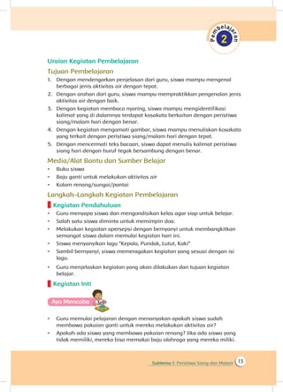 Subtema 1: Peristiwa Siang dan Malam 13
Uraian Kegiatan Pembelajaran
Tujuan Pembelajaran
1.	 Dengan mendengarkan penjelasan dari guru, siswa mampu mengenal
berbagai jenis aktivitas air dengan tepat.
2.	 Dengan arahan dari guru, siswa mampu mempraktikkan pengenalan jenis
aktivitas air dengan baik.
3.	 Dengan kegiatan membaca nyaring, siswa mampu mengidentifikasi
kalimat yang di dalamnya terdapat kosakata berkaitan dengan peristiwa
siang/malam hari dengan benar.
4.	 Dengan kegiatan mengamati gambar, siswa mampu menuliskan kosakata
yang terkait dengan peristiwa siang/malam hari dengan tepat.
5.	 Dengan mencermati teks bacaan, siswa dapat menulis kalimat peristiwa
siang hari dengan huruf tegak bersambung dengan benar.
Media/Alat Bantu dan Sumber Belajar
•	 Buku siswa
•	 Baju ganti untuk melakukan aktivitas air
•	 Kolam renang/sungai/pantai
Langkah-Langkah Kegiatan Pembelajaran
Kegiatan Pendahuluan
•	 Guru menyapa siswa dan mengondisikan kelas agar siap untuk belajar.
•	 Salah satu siswa diminta untuk memimpin doa.
•	 Melakukan kegiatan apersepsi dengan bernyanyi untuk membangkitkan
semangat siswa dalam memulai kegiatan hari ini.
•	 Siswa menyanyikan lagu “Kepala, Pundak, Lutut, Kaki”
•	 Sambil bernyanyi, siswa memeragakan kegiatan yang sesuai dengan isi
lagu.
•	 Guru menjelaskan kegiatan yang akan dilakukan dan tujuan kegiatan
belajar.
Kegiatan Inti
Ayo Mencoba
•	 Guru memulai pelajaran dengan menanyakan apakah siswa sudah
membawa pakaian ganti untuk mereka melakukan aktivitas air?
•	 Apakah ada siswa yang membawa pakaian renang? Jika ada siswa yang
tidak memiliki, mereka bisa memakai baju olahraga yang mereka miliki.
 