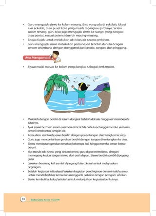 Buku Guru Kelas 1 SD/MI14
•	 Guru mengajak siswa ke kolam renang. Bisa yang ada di sekolah, lokasi
luar sekolah, atau pusat kota yang masih terjangkau jaraknya. Selain
kolam renang, guru bisa juga mengajak siswa ke sungai yang dangkal
atau pantai, sesuai potensi daerah masing-masing.
•	 Siswa diajak untuk melakukan aktivitas air secara perlahan.
•	 Guru mengajak siswa melakukan pemanasan terlebih dahulu dengan
senam sederhana dengan menggerakkan kepala, tangan, dan pinggang.
Ayo Mengamatii
•	 Siswa mulai masuk ke kolam yang dangkal sebagai perkenalan.
•	 Mulailah dengan berdiri di kolam dangkal terlebih dahulu hingga air membasahi
lututnya.
•	 Ajak siswa bermain siram-siraman air terlebih dahulu sehingga mereka semakin
berani beraktivitas dengan air.
•	 Kemudian mintalah siswa berdiri dengan posisi tangan direntangkan ke atas.
•	 Guru juga mencontohkan gerakan berdiri dengan tangan direntangkan ke atas.
•	 Siswa menirukan gerakan tersebut beberapa kali hingga mereka benar-benar
berani.
•	 Jika masih ada siswa yang belum berani, guru dapat membantu dengan
memegang kedua tangan siswa dari arah depan. Siswa berdiri sambil dipegangi
guru.
•	 Lakukan berulang kali sambil dipegangi lalu cobalah untuk melepaskan
pegangan.
•	 Setelah kegiatan inti selesai lakukan kegiatan pendinginan dan mintalah siswa
untuk mandi/berbilas kemudian mengganti pakaian dengan seragam sekolah.
•	 Siswa kembali ke kelas/sekolah untuk melanjutkan kegiatan berikutnya.
 