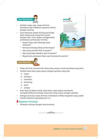 Subtema 1: Peristiwa Siang dan Malam 15
Ayo Membaca
•	 Setelah siswa siap, siswa diminta
membaca teks Indahnya Suasana Pantai
dengan nyaring.
•	 Guru bertanya jawab tentang peristiwa
alam, khususnya siang hari sesuai
dengan teks. Guru dapat menggunakan
pertanyaan-pertanyaan berikut.
 Kapan Dayu dan keluarga pergi
tamasya?
 Kemana keluarga Dayu bertamasya?
 Apa yang mereka lihat di pantai?
 Apa yang Dayu lakukan saat di pantai?
 Bagaimana perasaan Dayu saat tamasya ke pantai?
Ayo Menulis
•	 Siswa diminta menulis kata-kata yang sesuai untuk peristiwa siang hari.
•	 Tulislah kata-kata yang sesuai dengan gambar yang ada.
a.	 angin
b.	 tamasya
c.	 matahari
d.	 berenang
e.	 pasir
f.	 ombak
•	 Kata-kata di dalam kotak pada buku siswa dapat membantu
mengidentifikasi peristiwa siang hari yang sesuai dengan gambar.
•	 Sebagai penutup siswa diminta melakukan refleksi kegiatan yang sudah
mereka lakukan sepanjang hari ini.
Kegiatan Penutup
•	 Pelajaran ditutup dengan doa bersama.
 