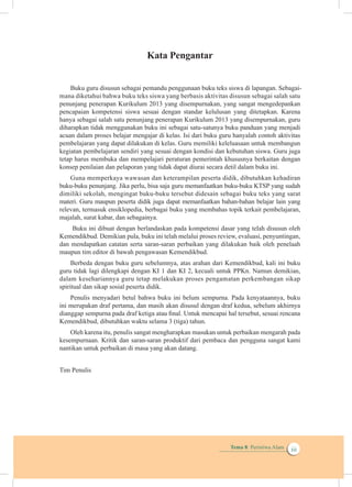 Tema 8: Peristiwa Alam iii
Kata Pengantar
Buku guru disusun sebagai pemandu penggunaan buku teks siswa di lapangan. Seb
mana diketahui bahwa buku teks siswa yang berbasis aktivitas disusun sebagai salah satu
penunjang penerapan Kurikulum 2013 yang disempurnakan, yang sangat mengedepankan
pencapaian kompetensi siswa sesuai dengan standar kelulusan yang ditetapkan. Karena
hanya sebagai salah satu penunjang penerapan Kurikulum 2013 yang disempurnakan, guru
diharapkan tidak menggunakan buku ini sebagai satu-satunya buku panduan yang menjadi
acuan dalam proses belajar mengajar di kelas. Isi dari buku guru hanyalah contoh aktivitas
pembelajaran yang dapat dilakukan di kelas. Guru memiliki keleluasaan untuk membangun
kegiatan pembelajaran sendiri yang sesuai dengan kondisi dan kebutuhan siswa. Guru juga
tetap harus membuka dan mempelajari peraturan pemerintah khususnya berkaitan dengan
konsep penilaian dan pelaporan yang tidak dapat diurai secara detil dalam buku ini.
Guna memperkaya wawasan dan keterampilan peserta didik, dibutuhkan kehadiran
dimiliki sekolah, mengingat buku-buku tersebut didesain sebagai buku teks yang sarat
relevan, termasuk ensiklopedia, berbagai buku yang membahas topik terkait pembelajaran,
majalah, surat kabar, dan sebagainya.
Buku ini dibuat dengan berlandaskan pada kompetensi dasar yang telah disusun oleh
Kemendikbud. Demikian pula, buku ini telah melalui proses review, evaluasi, penyuntingan,
dan mendapatkan catatan serta saran-saran perbaikan yang dilakukan baik oleh penelaah
maupun tim editor di bawah pengawasan Kemendikbud.
Berbeda dengan buku guru sebelumnya, atas arahan dari Kemendikbud, kali ini buku
guru tidak lagi dilengkapi dengan KI 1 dan KI 2, kecuali untuk PPKn. Namun demikian,
dalam kesehariannya guru tetap melakukan proses pengamatan perkembangan sikap
Penulis menyadari betul bahwa buku ini belum sempurna. Pada kenyataannya, buku
ini merupakan draf pertama, dan masih akan disusul dengan draf kedua, sebelum akhirnya
dianggap sempurna pada draf ketiga atau final. Untuk mencapai hal tersebut, sesuai rencana
Kemendikbud, dibutuhkan waktu selama 3 (tiga) tahun.
Oleh karena itu, penulis sangat mengharapkan masukan untuk perbaikan mengarah pada
kesempurnaan. Kritik dan saran-saran produktif dari pembaca dan pengguna sangat kami
nantikan untuk perbaikan di masa yang akan datang.
Tim Penulis
agai-
buku-buku penunjang. Jika perlu, bisa saja guru memanfaatkan buku-buku KTSP yang sudah
materi. Guru maupun peserta didik juga dapat memanfaatkan bahan-bahan belajar lain yang
spiritual dan sikap sosial peserta didik.
 