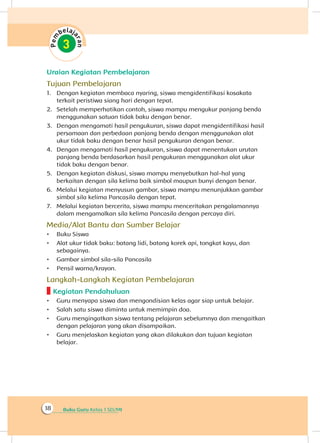 Buku Guru Kelas 1 SD/MI18
Uraian Kegiatan Pembelajaran
Tujuan Pembelajaran
1.	 Dengan kegiatan membaca nyaring, siswa mengidentifikasi kosakata
terkait peristiwa siang hari dengan tepat.
2.	 Setelah memperhatikan contoh, siswa mampu mengukur panjang benda
menggunakan satuan tidak baku dengan benar.
3.	 Dengan mengamati hasil pengukuran, siswa dapat mengidentifikasi hasil
persamaan dan perbedaan panjang benda dengan menggunakan alat
ukur tidak baku dengan benar hasil pengukuran dengan benar.
4.	 Dengan mengamati hasil pengukuran, siswa dapat menentukan urutan
panjang benda berdasarkan hasil pengukuran menggunakan alat ukur
tidak baku dengan benar.
5.	 Dengan kegiatan diskusi, siswa mampu menyebutkan hal-hal yang
berkaitan dengan sila kelima baik simbol maupun bunyi dengan benar.
6.	 Melalui kegiatan menyusun gambar, siswa mampu menunjukkan gambar
simbol sila kelima Pancasila dengan tepat.
7.	 Melalui kegiatan bercerita, siswa mampu menceritakan pengalamannya
dalam mengamalkan sila kelima Pancasila dengan percaya diri.
Media/Alat Bantu dan Sumber Belajar
•	 Buku Siswa
•	 Alat ukur tidak baku: batang lidi, batang korek api, tongkat kayu, dan
sebagainya.
•	 Gambar simbol sila-sila Pancasila
•	 Pensil warna/krayon.
Langkah-Langkah Kegiatan Pembelajaran
Kegiatan Pendahuluan
•	 Guru menyapa siswa dan mengondisian kelas agar siap untuk belajar.
•	 Salah satu siswa diminta untuk memimpin doa.
•	 Guru mengingatkan siswa tentang pelajaran sebelumnya dan mengaitkan
dengan pelajaran yang akan disampaikan.
•	 Guru menjelaskan kegiatan yang akan dilakukan dan tujuan kegiatan
belajar.
 