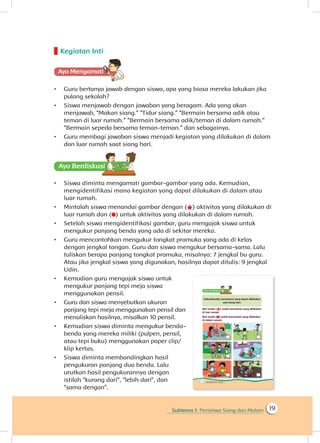 Subtema 1: Peristiwa Siang dan Malam 19
Kegiatan Inti
Ayo Mengamatii
•	 Guru bertanya jawab dengan siswa, apa yang biasa mereka lakukan jika
pulang sekolah?
•	 Siswa menjawab dengan jawaban yang beragam. Ada yang akan
menjawab, “Makan siang.” “Tidur siang.” “Bermain bersama adik atau
teman di luar rumah.” “Bermain bersama adik/teman di dalam rumah.”
“Bermain sepeda bersama teman-teman.” dan sebagainya.
•	 Guru membagi jawaban siswa menjadi kegiatan yang dilakukan di dalam
dan luar rumah saat siang hari.
Ayo Berdiskusisi
•	 Siswa diminta mengamati gambar-gambar yang ada. Kemudian,
mengidentifikasi mana kegiatan yang dapat dilakukan di dalam atau
luar rumah.
•	 Mintalah siswa menandai gambar dengan ( ) aktivitas yang dilakukan di
luar rumah dan ( ) untuk aktivitas yang dilakukan di dalam rumah.
•	 Setelah siswa mengidentifikasi gambar, guru mengajak siswa untuk
mengukur panjang benda yang ada di sekitar mereka.
•	 Guru mencontohkan mengukur tongkat pramuka yang ada di kelas
dengan jengkal tangan. Guru dan siswa mengukur bersama-sama. Lalu
tuliskan berapa panjang tongkat pramuka, misalnya: 7 jengkal bu guru.
Atau jika jengkal siswa yang digunakan, hasilnya dapat ditulis: 9 jengkal
Udin.
•	 Kemudian guru mengajak siswa untuk
mengukur panjang tepi meja siswa
menggunakan pensil.
•	 Guru dan siswa menyebutkan ukuran
panjang tepi meja menggunakan pensil dan
menuliskan hasilnya, misalkan 10 pensil.
•	 Kemudian siswa diminta mengukur benda-
benda yang mereka miliki (pulpen, pensil,
atau tepi buku) menggunakan paper clip/
klip kertas.
•	 Siswa diminta membandingkan hasil
pengukuran panjang dua benda. Lalu
urutkan hasil pengukurannya dengan
istilah “kurang dari”, “lebih dari”, dan
“sama dengan”.
 