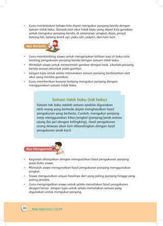 Buku Guru Kelas 1 SD/MI20
•	 Guru menjelaskan bahwa kita dapat mengukur panjang benda dengan
satuan tidak baku. Banyak alat ukur tidak baku yang dapat kita gunakan
untuk mengukur panjang benda, di antaranya: jengkal, depa, pensil,
batang lidi, batang korek api, paku ulir, pulpen, dan lain-lain.
Ayo Berlatihh
•	 Guru membimbing siswa untuk mengerjakan latihan soal di buku tulis
tentang pengukuran panjang benda dengan satuan tidak baku.
•	 Mintalah siswa untuk mencermati gambar dengan baik. Ukurlah panjang
benda sesuai petunjuk pada gambar.
•	 Jangan lupa untuk selalu menuliskan satuan panjang berdasarkan alat
ukur yang mereka gunakan.
•	 Guru memberikan konsep tentang mengukur panjang dengan
menggunakan satuan tidak baku.
Satuan tidak baku (tak baku)
Satuan tak baku adalah satuan apabila digunakan
oleh orang yang berbeda dapat menghasilkan hasil
pengukuran yang berbeda. Contoh: mengukur panjang
meja menggunakan kilan/jengkal (panjang/jarak antara
ujung ibu jari dengan kelingking). Hasil pengukuran
orang dewasa akan lain dibandingkan dengan hasil
pengukuran anak kecil.
Ayo Mengamatii
•	 Kegiatan dilanjutkan dengan mengurutkan hasil pengukuran panjang
pada buku siswa.
•	 Mintalah siswa mengurutkan hasil pengukuran panjang menggunakan
jengkal.
•	 Siswa mengurutkan sesuai hasilnya dari yang paling panjang hingga yang
paling pendek.
•	 Guru mengingatkan siswa untuk selalu menuliskan hasil pengukuran
dengan benar. Jangan lupa untuk selalu menuliskan satuan yang
digunakan untuk mengukur panjang.
 
