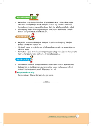 Subtema 1: Peristiwa Siang dan Malam 21
Ayo Berdiskusisi
•	 Kemudian kegiatan dilanjutkan dengan berdiskusi. Siswa berkumpul
bersama kelompoknya untuk menyebutkan bunyi sila-sila Pancasila.
•	 Kemudian, siswa mengingat lambang dari sila-sila Pancasila tersebut.
•	 Siswa yang masih mengingat dengan baik dapat membantu teman-
teman yang membutuhkan bantuan.
Ayo Berlatihh
•	 Kegiatan dilanjutkan dengan menyusun gambar acak yang menjadi
simbol sila kelima Pancasila.
•	 Mintalah siswa bekerja bersama kelompoknya untuk menyusun gambar
dengan tepat.
•	 Kemudian siswa mendiskusikan salah satu sikap yang sesuai dengan sila
kelima Pancasila, yaitu berbuat adil kepada sesama.
Ayo Berceritaa
•	 Siswa menceritakan pengalamannya dalam berbuat adil pada sesama.
•	 Sebagai akhir dari kegiatan, guru meminta siswa melakukan refleksi
seluruh kegiatan yang sudah dilakukan hari ini.
Kegiatan Penutup
•	 Pembelajaran ditutup dengan doa bersama.
 