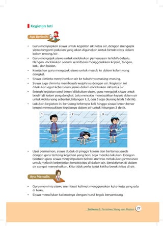 Subtema 1: Peristiwa Siang dan Malam 27
Kegiatan Inti
Ayo Berlatihh
•	 Guru menyiapkan siswa untuk kegiatan aktivitas air, dengan mengajak
siswa berganti pakaian yang akan digunakan untuk beraktivitas dalam
kolam renang/air.
•	 Guru mengajak siswa untuk melakukan pemanasan terlebih dahulu.
Dengan melakukan senam sederhana menggerakkan kepala, tangan,
kaki, dan badan.
•	 Kemudian guru mengajak siswa untuk masuk ke dalam kolam yang
dangkal.
•	 Siswa diminta menyiramkan air ke tubuhnya masing-masing.
•	 Siswa juga diminta membasuh wajahnya dengan air. Kegiatan ini
dilakukan agar keberanian siswa dalam melakukan aktivitas air.
•	 Setelah kegiatan awal berani dilakukan siswa, guru mengajak siswa untuk
berdiri di kolam yang dangkal. Lalu mencoba memasukkan kepala dalam air
untuk waktu yang sebentar, hitungan 1, 2, dan 3 saja (kurang lebih 3 detik).
•	 Lakukan kegiatan ini berulang beberapa kali hingga siswa benar-benar
berani memasukkan kepalanya dalam air untuk hitungan 3 detik.
•	 Usai permainan, siswa duduk di pinggir kolam dan bertanya jawab
dengan guru tentang kegiatan yang baru saja mereka lakukan. Dengan
bantuan guru siswa menyimpulkan bahwa mereka melakukan permainan
untuk melatih keberanian beraktivitas di dalam air. Beraktivitas di dalam
air sangat menyehatkan. Kita tidak perlu takut ketika beraktivitas di air.
Ayo Menulis
•	 Guru meminta siswa membuat kalimat menggunakan kata-kata yang ada
di buku.
•	 Siswa menuliskan kalimatnya dengan huruf tegak bersambung
 