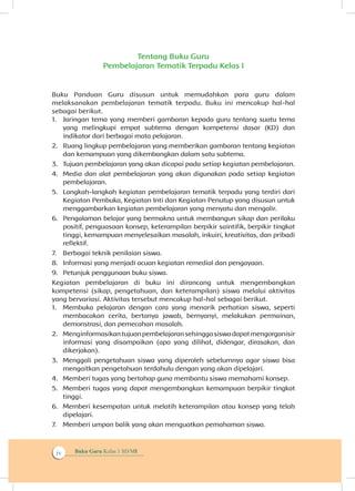 Buku Guru Kelas 1 SD/MIiv
Tentang Buku Guru
Pembelajaran Tematik Terpadu Kelas I
Buku Panduan Guru disusun untuk memudahkan para guru dalam
melaksanakan pembelajaran tematik terpadu. Buku ini mencakup hal-hal
sebagai berikut.
1.	 Jaringan tema yang memberi gambaran kepada guru tentang suatu tema
yang melingkupi empat subtema dengan kompetensi dasar (KD) dan
indikator dari berbagai mata pelajaran.
2.	 Ruang lingkup pembelajaran yang memberikan gambaran tentang kegiatan
dan kemampuan yang dikembangkan dalam satu subtema.
3.	 Tujuan pembelajaran yang akan dicapai pada setiap kegiatan pembelajaran.
4.	 Media dan alat pembelajaran yang akan digunakan pada setiap kegiatan
pembelajaran.
5.	 Langkah-langkah kegiatan pembelajaran tematik terpadu yang terdiri dari
Kegiatan Pembuka, Kegiatan Inti dan Kegiatan Penutup yang disusun untuk
menggambarkan kegiatan pembelajaran yang menyatu dan mengalir.
6.	 Pengalaman belajar yang bermakna untuk membangun sikap dan perilaku
positif, penguasaan konsep, keterampilan berpikir saintifik, berpikir tingkat
tinggi, kemampuan menyelesaikan masalah, inkuiri, kreativitas, dan pribadi
reflektif.
7.	 Berbagai teknik penilaian siswa.
8.	 Informasi yang menjadi acuan kegiatan remedial dan pengayaan.
9.	 Petunjuk penggunaan buku siswa.
Kegiatan pembelajaran di buku ini dirancang untuk mengembangkan
kompetensi (sikap, pengetahuan, dan keterampilan) siswa melalui aktivitas
yang bervariasi. Aktivitas tersebut mencakup hal-hal sebagai berikut.
1.	 Membuka pelajaran dengan cara yang menarik perhatian siswa, seperti
membacakan cerita, bertanya jawab, bernyanyi, melakukan permainan,
demonstrasi, dan pemecahan masalah.
2.	 Menginformasikantujuanpembelajaransehinggasiswadapatmengorganisir
informasi yang disampaikan (apa yang dilihat, didengar, dirasakan, dan
dikerjakan).
3.	 Menggali pengetahuan siswa yang diperoleh sebelumnya agar siswa bisa
mengaitkan pengetahuan terdahulu dengan yang akan dipelajari.
4.	 Memberi tugas yang bertahap guna membantu siswa memahami konsep.
5.	 Memberi tugas yang dapat mengembangkan kemampuan berpikir tingkat
tinggi.
6.	 Memberi kesempatan untuk melatih keterampilan atau konsep yang telah
dipelajari.
7.	 	Memberi umpan balik yang akan menguatkan pemahaman siswa.
 