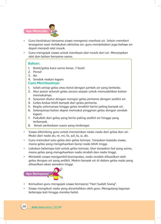 Buku Guru Kelas 1 SD/MI28
Ayo Mencoba
•	 Guru berdiskusi bersama siswa mengenai manfaat air. Selain memberi
kesegaran saat melakukan aktivitas air, guru menjelaskan juga bahwa air
dapat menjadi alat musik.
•	 Guru mengajak siswa untuk membuat alat musik dari air. Menyiapkan
alat dan bahan bersama-sama.
Bahan:
1.	 Botol/gelas kaca sama besar, 7 buah
2.	 Pensil
3.	 Air
4.	 Sendok makan logam
Cara Membuatnya:
1.	 Isilah setiap gelas atau botol dengan jumlah air yang berbeda.
2.	 Atur posisi seluruh gelas secara sejajar untuk memudahkan kalian
memukulnya.
3.	 Susunan diatur dengan mengisi gelas pertama dengan sedikit air.
4.	 Gelas kedua lebih banyak dari gelas pertama.
5.	 Begitu seterusnya hingga gelas terakhir berisi paling banyak air.
6.	 Selanjutnya kalian dapat memukul pinggiran gelas dengan sendok
logam.
7.	 Pukullah dari gelas yang berisi paling sedikit air hingga yang
terbanyak.
8.	 Amati perbedaan suara yang terdengar.
•	 Siswa dibimbing guru untuk memainkan nada-nada dari gelas dan air.
Mulai dari nada do, re, mi, fa, sol, la, si, do.
•	 Guru memukul satu gelas dan gelas lainnya. Tanyakan kepada siswa,
mana gelas yang mengeluarkan bunyi nada lebih tinggi.
•	 Lakukan beberapa kali untuk gelas lainnya. Dan tanyakan hal yang sama,
mana gelas yang mengeluarkan nada rendah dan nada tinggi.
•	 Mintalah siswa mengambil kesimpulan, nada rendah dihasilkan oleh
gelas dengan air yang sedikit. Makin banyak air di dalam gelas nada yang
dihasilkan akan semakin tinggi.
Ayo Bernyanyiyi
•	 Kemudian guru mengajak siswa bernyanyi “Hari Sudah Siang”.
•	 Siswa mengikuti nada yang dicontohkan oleh guru. Mengulang lagunya
beberapa kali hingga mereka hafal.
 