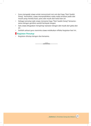 Subtema 1: Peristiwa Siang dan Malam 29
•	 Guru mengajak siswa untuk mencermati not-not dari lagu “Hari Sudah
Siang”. Kemudian, siswa mempraktikkan nada-nada tersebut pada alat
musik yang mereka buat, yaitu alat musik dari botol dan air.
•	 Sebagai penutup ajak siswa menyanyi lagu “Hari Sudah Siang” bersama-
sama dengan gembira sambil bertepuk tangan.
•	 Satu siswa ditugaskan mengiringi nyanyian dengan alat musik dari gelas dan
air.
•	 Setelah selesai guru meminta siswa melakukan refleksi kegiatan hari ini.
Kegiatan Penutup
•	 Kegiatan ditutup dengan doa bersama.
 