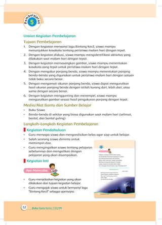 Buku Guru Kelas 1 SD/MI32
Uraian Kegiatan Pembelajaran
Tujuan Pembelajaran
1.	 Dengan kegiatan menyanyi lagu Bintang Kecil, siswa mampu
menunjukkan kosakata tentang peristiwa malam hari dengan tepat.
2.	 Dengan kegiatan diskusi, siswa mampu mengidentifikasi aktivitas yang
dilakukan saat malam hari dengan tepat.
3.	 Dengan kegiatan memasangkan gambar, siswa mampu menentukan
kosakata yang tepat untuk peristiwa malam hari dengan tepat.
4.	 Dengan mengukur panjang benda, siswa mampu menentukan panjang
benda-benda yang digunakan untuk peristiwa malam hari dengan satuan
tidak baku secara benar.
5.	 Dengan mengamati ukuran panjang benda, siswa dapat mengurutkan
hasil ukuran panjang benda dengan istilah kurang dari, lebih dari, atau
sama dengan secara benar.
6.	 Dengan kegiatan menggunting dan menempel, siswa mampu
mengurutkan gambar sesuai hasil pengukuran panjang dengan tepat.
Media/Alat Bantu dan Sumber Belajar
•	 Buku Siswa
•	 Benda-benda di sekitar yang biasa digunakan saat malam hari (selimut,
bantal, dan bantal guling)
Langkah-Langkah Kegiatan Pembelajaran
Kegiatan Pendahuluan
•	 Guru menyapa siswa dan mengondisikan kelas agar siap untuk belajar.
•	 Salah seorang siswa diminta untuk
memimpin doa.
•	 Guru mengingatkan siswa tentang pelajaran
sebelumnya dan mengaitkan dengan
pelajaran yang akan disampaikan.
Kegiatan Inti
Ayo Mencoba
•	 Guru menjelaskan kegiatan yang akan
dilakukan dan tujuan kegiatan belajar.
•	 Guru mengajak siswa untuk bernyanyi lagu
“Bintang Kecil” sebagai apersepsi.
 