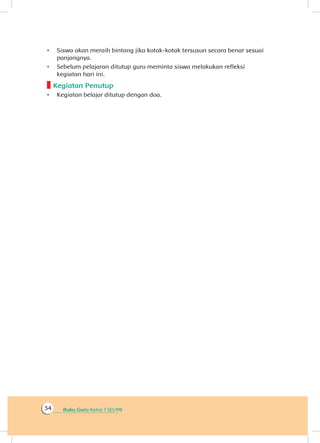 Buku Guru Kelas 1 SD/MI34
•	 Siswa akan meraih bintang jika kotak-kotak tersusun secara benar sesuai
panjangnya.
•	 Sebelum pelajaran ditutup guru meminta siswa melakukan refleksi
kegiatan hari ini.
Kegiatan Penutup
•	 Kegiatan belajar ditutup dengan doa.
 