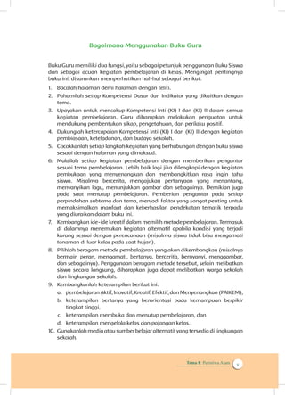 Tema 8: Peristiwa Alam v
Bagaimana Menggunakan Buku Guru
Buku Guru memiliki dua fungsi, yaitu sebagai petunjuk penggunaan Buku Siswa
dan sebagai acuan kegiatan pembelajaran di kelas. Mengingat pentingnya
buku ini, disarankan memperhatikan hal-hal sebagai berikut.
1.	 Bacalah halaman demi halaman dengan teliti.
2.	 Pahamilah setiap Kompetensi Dasar dan Indikator yang dikaitkan dengan
tema.
3.	 Upayakan untuk mencakup Kompetensi Inti (KI) I dan (KI) II dalam semua
kegiatan pembelajaran. Guru diharapkan melakukan penguatan untuk
mendukung pembentukan sikap, pengetahuan, dan perilaku positif.
4.	 Dukunglah ketercapaian Kompetensi Inti (KI) I dan (KI) II dengan kegiatan
pembiasaan, keteladanan, dan budaya sekolah.
5.	 Cocokkanlah setiap langkah kegiatan yang berhubungan dengan buku siswa
sesuai dengan halaman yang dimaksud.
6.	 Mulailah setiap kegiatan pembelajaran dengan memberikan pengantar
sesuai tema pembelajaran. Lebih baik lagi jika dilengkapi dengan kegiatan
pembukaan yang menyenangkan dan membangkitkan rasa ingin tahu
siswa. Misalnya bercerita, mengajukan pertanyaan yang menantang,
menyanyikan lagu, menunjukkan gambar dan sebagainya. Demikian juga
pada saat menutup pembelajaran. Pemberian pengantar pada setiap
perpindahan subtema dan tema, menjadi faktor yang sangat penting untuk
memaksimalkan manfaat dan keberhasilan pendekatan tematik terpadu
yang diuraikan dalam buku ini.
7.	 Kembangkan ide-ide kreatif dalam memilih metode pembelajaran. Termasuk
di dalamnya menemukan kegiatan alternatif apabila kondisi yang terjadi
kurang sesuai dengan perencanaan (misalnya siswa tidak bisa mengamati
tanaman di luar kelas pada saat hujan).
8.	 Pilihlah beragam metode pembelajaran yang akan dikembangkan (misalnya
bermain peran, mengamati, bertanya, bercerita, bernyanyi, menggambar,
dan sebagainya). Penggunaan beragam metode tersebut, selain melibatkan
siswa secara langsung, diharapkan juga dapat melibatkan warga sekolah
dan lingkungan sekolah.
9.	 Kembangkanlah keterampilan berikut ini.
a.	 pembelajaran Aktif, Inovatif, Kreatif, Efektif, dan Menyenangkan (PAIKEM),
b.	 keterampilan bertanya yang berorientasi pada kemampuan berpikir
tingkat tinggi,
c.	 keterampilan membuka dan menutup pembelajaran, dan
d.	 keterampilan mengelola kelas dan pajangan kelas.
10.	Gunakanlah media atau sumber belajar alternatif yang tersedia di lingkungan
sekolah.
 