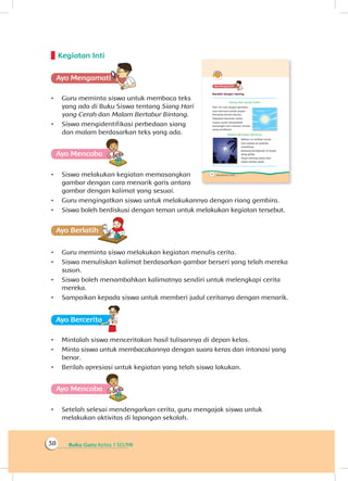 Buku Guru Kelas 1 SD/MI38
Kegiatan Inti
Ayo Mengamatii
•	 Guru meminta siswa untuk membaca teks
yang ada di Buku Siswa tentang Siang Hari
yang Cerah dan Malam Bertabur Bintang.
•	 Siswa mengidentifikasi perbedaan siang
dan malam berdasarkan teks yang ada.
Ayo Mencoba
•	 Siswa melakukan kegiatan memasangkan
gambar dengan cara menarik garis antara
gambar dengan kalimat yang sesuai.
•	 Guru mengingatkan siswa untuk melakukannya dengan riang gembira.
•	 Siswa boleh berdiskusi dengan teman untuk melakukan kegiatan tersebut.
Ayo Berlatihh
•	 Guru meminta siswa melakukan kegiatan menulis cerita.
•	 Siswa menuliskan kalimat berdasarkan gambar berseri yang telah mereka
susun.
•	 Siswa boleh menambahkan kalimatnya sendiri untuk melengkapi cerita
mereka.
•	 Sampaikan kepada siswa untuk memberi judul ceritanya dengan menarik.
Ayo Berceritaa
•	 Mintalah siswa menceritakan hasil tulisannya di depan kelas.
•	 Minta siswa untuk membacakannya dengan suara keras dan intonasi yang
benar.
•	 Berilah apresiasi untuk kegiatan yang telah siswa lakukan.
Ayo Mencoba
•	 Setelah selesai mendengarkan cerita, guru mengajak siswa untuk
melakukan aktivitas di lapangan sekolah.
 