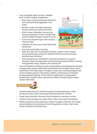 Subtema 1: Peristiwa Siang dan Malam 39
•	 Guru mengajak siswa bermain “Langkah
Kaki”. Berikut langkah-langkahnya:
 Bagi siswa menjadi beberapa kelompok,
satu kelompok beranggotakan lima
siswa.
 Bariskan siswa di pinggir lapangan
dengan jarak satu depa antarsiswa.
 Minta siswa melangkah menuju sisi
seberang lapangan sambil menghitung
jumlah langkah hingga sampai ke sana.
 	Catat hasil penghitungan oleh masing-
masing siswa.
 	Lakukan hal yang sama untuk kelompok
berikutnya.
 	Satu kelompok boleh mencoba
lebih dari satu kali. Bandingkan hasilnya, apakah sama dengan
hasil penghitungan pertama? Ataukah berbeda hasilnya dengan
penghitungan pertama?
 Satu kelompok pun dibolehkan mengulang kegiatan mengukur
panjang, tetapi menggunakan satuan panjang yang berbeda, misalnya
menggunakan depa, tongkat, atau batang lidi.
•	 Guru memberikan penjelasan pada siswa bahwa hasil pengukuran panjang
menggunakan satuan tidak baku bisa berbeda dan berubah-ubah. Hal ini
dikarenakan kita tidak dapat mengukur secara pasti panjang langkah kaki
antara langkah pertama atau kedua. Bahkan, antarsiswa pun berbeda
panjang langkah kakinya. Untuk itulah penghitungan menggunakan
langkah kaki, jengkal, depa, atau lainnya disebut penghitungan dengan
satuan tidak baku.
Ayo Berlatihh
•	 Setelah siswa bermain sambil mengukur panjang lapangan, siswa
kembali ke kelas untuk menuliskan hasil pengukuran mereka.
•	 Siswa saling bertukar informasi hasil pengukuran panjang mereka.
•	 Tuliskan hasil pengukuran siswa dalam tabel yang sudah disediakan.
•	 Melalui kegiatan tanya jawab guru dapat menggali informasi dari siswa
apa perbedaan dan persamaan hasil pengukuran mereka. Ajak siswa
untuk membuat kesimpulannya.
 