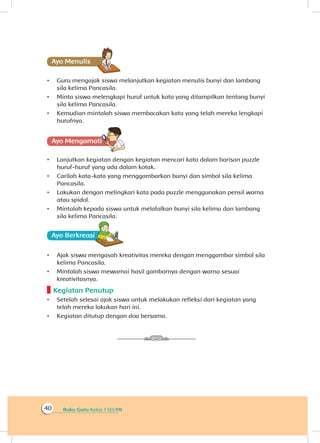 Buku Guru Kelas 1 SD/MI40
Ayo Menulis
•	 Guru mengajak siswa melanjutkan kegiatan menulis bunyi dan lambang
sila kelima Pancasila.
•	 Minta siswa melengkapi huruf untuk kata yang ditampilkan tentang bunyi
sila kelima Pancasila.
•	 Kemudian mintalah siswa membacakan kata yang telah mereka lengkapi
hurufnya.
Ayo Mengamatii
•	 Lanjutkan kegiatan dengan kegiatan mencari kata dalam barisan puzzle
huruf-huruf yang ada dalam kotak.
•	 Carilah kata-kata yang menggambarkan bunyi dan simbol sila kelima
Pancasila.
•	 Lakukan dengan melingkari kata pada puzzle menggunakan pensil warna
atau spidol.
•	 Mintalah kepada siswa untuk melafalkan bunyi sila kelima dan lambang
sila kelima Pancasila.
Ayo Berkreasii
•	 Ajak siswa mengasah kreativitas mereka dengan menggambar simbol sila
kelima Pancasila.
•	 Mintalah siswa mewarnai hasil gambarnya dengan warna sesuai
kreativitasnya.
Kegiatan Penutup
•	 Setelah selesai ajak siswa untuk melakukan refleksi dari kegiatan yang
telah mereka lakukan hari ini.
•	 Kegiatan ditutup dengan doa bersama.
 