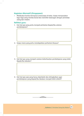 Subtema 1: Peristiwa Siang dan Malam 43
Kegiatan Alternatif (Pengayaan)
•	 Melakukan kontes bernyanyi antarsiswa di kelas. Siswa menyanyikan
lagu-lagu yang mereka kenal dan memiliki hubungan dengan peristiwa
siang dan malam.
Refleksi guru:
1.	 Hal-hal apa yang perlu menjadi perhatian Bapak/Ibu selama
pembelajaran?
2.	 Siswa mana yang perlu mendapatkan perhatian khusus?
3.	 Hal-hal apa yang menjadi catatan keberhasilan pembelajaran yang telah
Bapak/Ibu lakukan?
4.	 Hal-hal apa saja yang harus diperbaiki dan ditingkatkan agar
pembelajaran yang Bapak/Ibu lakukan menjadi lebih efektif?
 