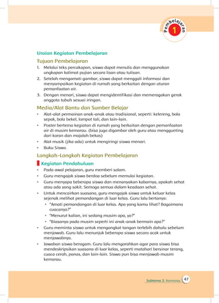 Subtema 2: Kemarau 47
Uraian Kegiatan Pembelajaran
Tujuan Pembelajaran
1.	 Melalui teks percakapan, siswa dapat menulis dan menggunakan
ungkapan kalimat pujian secara lisan atau tulisan.
2.	 Setelah mengamati gambar, siswa dapat menggali informasi dan
menyampaikan kegiatan di rumah yang berkaitan dengan aturan
pemanfaatan air.
3.	 Dengan menari, siswa dapat mengidentifikasi dan memeragakan gerak
anggota tubuh sesuai iringan.
Media/Alat Bantu dan Sumber Belajar
•	 Alat-alat permainan anak-anak atau tradisional, seperti: kelereng, bola
sepak, bola bekel, lompat tali, dan lain-lain.
•	 Poster bertema kegiatan di rumah yang berkaitan dengan pemanfaatan
air di musim kemarau. (bisa juga digambar oleh guru atau menggunting
dari koran dan majalah bekas)
•	 Alat musik (jika ada) untuk mengiringi siswa menari.
•	 Buku Siswa.
Langkah-Langkah Kegiatan Pembelajaran
Kegiatan Pendahuluan
•	 Pada awal pelajaran, guru memberi salam.
•	 Guru mengajak siswa berdoa sebelum memulai kegiatan.
•	 Guru menyapa beberapa siswa dan menanyakan kabarnya, apakah sehat
atau ada yang sakit. Semoga semua dalam keadaan sehat.
•	 Untuk mencairkan suasana, guru mengajak siswa untuk keluar kelas
sejenak melihat pemandangan di luar kelas. Guru lalu bertanya:
 “Amati pemandangan di luar kelas. Apa yang kamu lihat? Bagaimana
cuacanya?”
 “Menurut kalian, ini sedang musim apa, ya?”
 “Biasanya pada musim seperti ini anak-anak bermain apa?”
•	 Guru meminta siswa untuk mengangkat tangan terlebih dahulu sebelum
menjawab. Guru lalu menunjuk beberapa siswa secara acak untuk
menjawabnya.
•	 Jawaban siswa beragam. Guru lalu mengarahkan agar para siswa bisa
mendeskripsikan suasana di luar kelas, seperti matahari bersinar terang,
cuaca cerah, panas, dan lain-lain. Siswa pun bisa menjawab musim
kemarau.
 