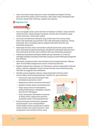 Buku Guru Kelas 1 SD/MI48
•	 Guru menunjuk siswa yang lain untuk menjawab pendapat tentang
jenis permainan pada musim kemarau. Ada siswa yang menjawab suka
bermain sepak bola, kelereng, sepeda, dan egrang.
Kegiatan Inti
Ayo Mengamatii
•	 Guru mengajak siswa untuk bermain di halaman sekolah. Siswa diminta
untuk bermain sesuai dengan kesukaan mereka dan dimainkan pada
musim kemarau. (lihat buku siswa)
•	 Guru lalu membentuk kelompok yang terdiri atas lima orang siswa.
Nanti ada kelompok yang bermain dan ada kelompok pengamat. Setiap
kelompok akan mendapat giliran sebagai kelompok bermain dan
kelompok pengamat.
•	 Kelompok bermain akan memainkan sebuah permainan yang mereka
pilih. Kelompok pengamat bertugas mengamati kelompok yang bermain.
Satu kelompok bermain akan diamati oleh satu kelompok pengamat.
•	 Sebaiknya banyaknya kelompok adalah genap (misalnya 4, 6, atau 8)
sehingga terdapat pasangan kelompok yang pas antara kelompok pengamat
dan bermain.
•	 Kelompok pengamat akan menceritakan hasil pengamatannya. Mereka
akan menceritakan bagaimana teman-temannya bermain.
•	 Apakah maksud dari kegiatan ini? Bertujuan untuk mengenalkan kalimat
pujian. Sebuah ungkapan untuk memuji sesuatu atau seseorang yang
memiliki keunggulan dan kelebihan.
•	 Setelah semua kegiatan selesai, setiap kelompok diminta untuk
menceritakan hasil pengamatannya. Setelah itu, guru bertanya:
 Permainan apa yang dimainkan oleh
kelompok yang kamu amati?
 Bagaimana teman-temanmu bermain?
 Apakah mereka dapat memainkannya?
 Siapa yang menurut kelompokmu
paling hebat/bagus melakukan sebuah
permainan? Mengapa?
 Coba sampaikan kehebatan temanmu
di depan kelas. Bagaimana kalimat
yang baik untuk menyampaikannya?
•	 Setiap kelompok memberikan jawaban
yang beragam. Guru mengarahkan
siswa bahwa tujuan pengamatan adalah
untuk melihat cara teman bermain. Saat
mengamati tentu terlihat teman yang
 