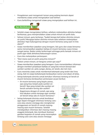 Buku Guru Kelas 1 SD/MI50
•	 Pengalaman saat mengamati teman yang sedang bermain dapat
membantu siswa untuk mengerjakan soal latihan.
•	 Guru berkeliling mengamati siswa yang mengerjakan soal latihan ini.
Ayo Berdiskusisi
•	 Setelah siswa mengerjakan latihan, sebelum melanjutkan aktivitas belajar
berikutnya, guru mempersilakan siswa untuk minum air putih dulu.
•	 Selesai minum, guru bertanya, “Sudah berapa kali kalian diminta minum
air putih? Mengapa kalian diminta minum dulu sebelum melanjutkan
aktivitas? Apa hubungannya dengan musim kemarau yang saat ini kita
alami?”
•	 Siswa memberikan jawaban yang beragam, lalu guru dan siswa bersama-
sama menyimpulkan jawaban bahwa di musim kemarau cuaca terasa
sangat panas. Badan selalu berkeringat sehingga perlu banyak minum air
putih agar tidak dehidrasi/kekurangan cairan.
•	 Guru lalu melanjutkan pertanyaan:
•	 “Dari mana asal air putih yang kita minum?”
•	 “Selain untuk minum, air berguna untuk apa saja?”
•	 Siswa memberikan jawaban yang beragam. Guru menambahkan informasi
dengan memberi penjelasan bahwa air yang kita minum berasal dari
sumber-sumber air, yaitu sungai, danau, air tanah, dan lain-lain.
•	 Guru meminta siswa untuk membentuk kelompok yang terdiri dari lima
orang. Kali ini siswa berkelompok berdasarkan nomor urut absen di kelas.
•	 Setiap kelompok diminta untuk bertukar informasi tentang air bersih di
musim kemarau berdasarkan pertanyaan acuan berikut:
 Di musim kemarau yang begitu panas,
apa yang bisa terjadi pada sumber air
bersih? Apa yang terjadi jika sumber air
bersih semakin kering dan sedikit?
 Bagaimana dengan di rumah, apa yang
kita lakukan untuk menjaga agar sumber
air bersih tetap ada di musim kemarau?
•	 Setiap kelompok diminta untuk berdiskusi
agar dapat menggali informasi tentang cara-
cara atau aturan menjaga dan menghemat
penggunaan air bersih di rumah masing-
masing saat musim kemarau. Setelah
mendapatkan informasi dari masing-masing
anggota kelompok, lalu membuat ilustrasi/
gambar kegiatan di rumah yang menerapkan
tentang cara-cara atau aturan menjaga
 