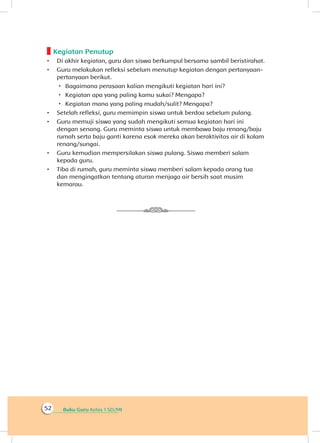 Buku Guru Kelas 1 SD/MI52
Kegiatan Penutup
•	 Di akhir kegiatan, guru dan siswa berkumpul bersama sambil beristirahat.
•	 Guru melakukan refleksi sebelum menutup kegiatan dengan pertanyaan-
pertanyaan berikut.
 Bagaimana perasaan kalian mengikuti kegiatan hari ini?
 Kegiatan apa yang paling kamu sukai? Mengapa?
 Kegiatan mana yang paling mudah/sulit? Mengapa?
•	 Setelah refleksi, guru memimpin siswa untuk berdoa sebelum pulang.
•	 Guru memuji siswa yang sudah mengikuti semua kegiatan hari ini
dengan senang. Guru meminta siswa untuk membawa baju renang/baju
rumah serta baju ganti karena esok mereka akan beraktivitas air di kolam
renang/sungai.
•	 Guru kemudian mempersilakan siswa pulang. Siswa memberi salam
kepada guru.
•	 Tiba di rumah, guru meminta siswa memberi salam kepada orang tua
dan mengingatkan tentang aturan menjaga air bersih saat musim
kemarau.
 