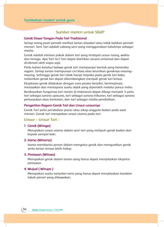 Buku Guru Kelas 1 SD/MI56
Sumber materi untuk SBdP
Gerak Dasar Tangan Pada Tari Tradisional
Setiap orang pasti pernah melihat tarian disadari atau tidak bahkan pernah
menari. Seni Tari adalah cabang seni yang menggunakan tubuhnya sebagai
media.
Gerak adalah elemen pokok dalam tari yang terdapat unsur ruang, waktu
dan tenaga. Apa Tari itu? Tari dapat diartikan secara universal dan dapat
dinikmati oleh siapa saja.
Perlu kalian ketahui bahwa gerak tari mempunyai bentuk yang beraneka
ragam. Setiap tarian mempunyai ciri khas atau keunikan geraknya masing-
masing. Sehingga gerak tari tidak hanya terpaku pada gerak tari baku
melainkan gerak tari dapat dikembangkan menjadi gerak tari kreasi.
Eksplorasi gerak dilakukan dengan cara proses berpikir, berimajinasi,
merasakan dan merespons suatu objek yang diperoleh melalui panca indra.
Berdasarkan fungsinya tari-tarian di Indonesia dapat dibagi menjadi 3 yaitu
tari sebagai sarana upacara, tari sebagai sarana hiburan, tari sebagai sarana
pertunjukan atau tontonan, dan tari sebagai media pendidikan.
Pengertian Ragam Gerak Tari dan Unsur-unsurnya
Gerak Tari yaitu perubahan posisi atau sikap anggota badan pada saat
menari. Gerak tari merupakan unsur utama pada tari.
Unsur - Unsur Tari :
1.	Gerak (Wiraga)
Merupakan unsur utama dalam seni tari yang meliputi gerak badan dari
kepala sampai kaki.
2.	Irama (Wirama)
Irama membantu penari dalam mengatur gerak dan menguatkan gerak
serta tarian terasa lebih hidup.
3.	Perasaan (Wirasa)
Merupakan gerak dalam tarian yang harus dapat menjelaskan ekspresi
perasaan.
4.	Wujud ( Wirupa )
Merupakan suatu tampilan tarin yang harus dapat menjelaskan karakter
tokoh penari yang dibawakan.
Tambahan materi untuk guru
 