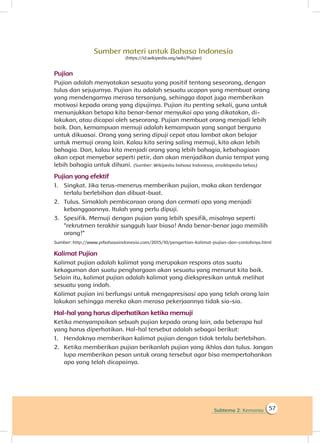 Subtema 2: Kemarau 57
Sumber materi untuk Bahasa Indonesia
(https://id.wikipedia.org/wiki/Pujian)
Pujian
Pujian adalah menyatakan sesuatu yang positif tentang seseorang, dengan
tulus dan sejujurnya. Pujian itu adalah sesuatu ucapan yang membuat orang
yang mendengarnya merasa tersanjung, sehingga dapat juga memberikan
motivasi kepada orang yang dipujinya. Pujian itu penting sekali, guna untuk
menunjukkan betapa kita benar-benar menyukai apa yang dikatakan, di-
lakukan, atau dicapai oleh seseorang. Pujian membuat orang menjadi lebih
baik. Dan, kemampuan memuji adalah kemampuan yang sangat berguna
untuk dikuasai. Orang yang sering dipuji cepat atau lambat akan belajar
untuk memuji orang lain. Kalau kita sering saling memuji, kita akan lebih
bahagia. Dan, kalau kita menjadi orang yang lebih bahagia, kebahagiaan
akan cepat menyebar seperti petir, dan akan menjadikan dunia tempat yang
lebih bahagia untuk dihuni. (Sumber: Wikipedia bahasa Indonesia, ensiklopedia bebas)
Pujian yang efektif
1.	 Singkat. Jika terus-menerus memberikan pujian, maka akan terdengar
terlalu berlebihan dan dibuat-buat.
2.	 Tulus. Simaklah pembicaraan orang dan cermati apa yang menjadi
kebanggaannya. Itulah yang perlu dipuji.
3.	 Spesifik. Memuji dengan pujian yang lebih spesifik, misalnya seperti
“rekrutmen terakhir sungguh luar biasa! Anda benar-benar jago memilih
orang!
Sumber: http://www.prbahasaindonesia.com/2015/10/pengertian-kalimat-pujian-dan-contohnya.html
Kalimat Pujian
Kalimat pujian adalah kalimat yang merupakan respons atas suatu
kekaguman dan suatu penghargaan akan sesuatu yang menurut kita baik.
Selain itu, kalimat pujian adalah kalimat yang diekspresikan untuk melihat
sesuatu yang indah.
Kalimat pujian ini berfungsi untuk mengapresisasi apa yang telah orang lain
lakukan sehingga mereka akan merasa pekerjaannya tidak sia-sia.
Hal-hal yang harus diperhatikan ketika memuji
Ketika menyampaikan sebuah pujian kepada orang lain, ada beberapa hal
yang harus diperhatikan. Hal-hal tersebut adalah sebagai berikut:
1.	 Hendaknya memberikan kalimat pujian dengan tidak terlalu berlebihan.
2.	 Ketika memberikan pujian berikanlah pujian yang ikhlas dan tulus. Jangan
lupa memberikan pesan untuk orang tersebut agar bisa mempertahankan
apa yang telah dicapainya.
”
 