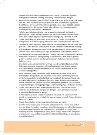 Subtema 2: Kemarau 61
sungai atau kali yang dangkal dan aman untuk para siswa. Apabila
menggunakan kolam renang, pilih yang kedalamannya dangkal.
•	 Guru meminta siswa membentuk 2 kelompok besar, yaitu kelompok siswa
laki-laki dan kelompok siswa perempuan. Hal ini bertujuan agar saat
beraktivitas air yang membutuhkan gerak badan, siswa dapat bergerak
dengan nyaman dan aman. Siswa laki-laki dan perempuan masing-
masing dibagi lagi dalam 2 kelompok.
•	 Sebelum melakukan aktivitas air, siswa diminta untuk melakukan
pemanasan. Siswa menggerakkan dan melemaskan otot-otot tangan,
kaki, dan badan. Kegiatan pemanasan berlangsung selama 5 menit.
•	 Siswa laki-laki yang lebih dulu beraktivitas air. Siswa perempuan
mengamati aktivitas air yang dilakukan oleh kelompok siswa laki-laki.
•	 Setelah itu, guru meminta siswa laki-laki berbaris berjajar ke samping. Satu
per satu siswa diminta untuk duduk di tepi sumber air atau kolam renang.
•	 Pilihlah kolam renang atau sumber air yang ketinggian airnya sebetis atau
selutut siswa. Hal ini bertujuan agar siswa berani untuk beraktivitas air.
•	 Jika kegiatan berlangsung di kolam renang, maka sebagian siswa laki-laki
berkumpul di sisi kiri, sebagian lagi di sisi kanan. Siswa masuk pelan-
pelan ke dalam sumber air. Siswa kemudian duduk di dalam air di sisi
kolam renang.
•	 Jika berlangsung di sumber air lainnya seperti sungai atau kali, maka
kelompok pertama siswa laki-laki duduk di dalam air di sisi sungai.
Kelompok kedua mengamati aktivitas air kelompok pertama. Hal ini
dilakukan bergantian.
•	 Guru meminta siswa menyiram air ke badan sendiri agar tubuh dapat
beradaptasi dengan suhu air. Ingatkan siswa untuk tidak menyiramkan
air ke teman untuk menghindari hal-hal yang tidak diinginkan. Siswa lalu
menyiram kepala dan wajahnya. Jika perlu siswa diminta memasukkan
wajah ke dalam air. Setelah itu, siswa menggerak-gerakkan kaki di dalam
air, sambil tangan memegang pinggir kolam renang atau sumber air lainnya.
•	 Siswa laki-laki diberikan waktu selama 15 menit untuk melakukan
aktivitas air. Setelah itu bergantian dengan siswa perempuan untuk
melakukan kegiatan yang sama.
•	 Setelah semua siswa selesai melakukan aktivitas air, siswa diminta
untuk berganti pakaian kembali dengan seragam sekolah. Siswa diminta
kembali ke kelas.
•	 Siswa dipersilakan beristirahat sambil minum air putih.
•	 Sambil beristirahat, guru menunjuk beberapa siswa secara acak untuk
menceritakan kegiatan yang baru saja dilakukan dan memberi tanggapan
mengenai kegiatan tersebut. (diusahakan setiap kali bertanya, guru
menunjuk siswa yang berbeda-beda, tidak hanya pada siswa yang aktif
mengangkat tangan tapi juga memberi kesempatan kepada siswa yang
jarang berbicara)
 