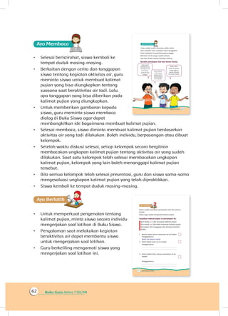 Buku Guru Kelas 1 SD/MI62
Ayo Membaca
•	 Selesai beristirahat, siswa kembali ke
tempat duduk masing-masing.
•	 Berkaitan dengan cerita dan tanggapan
siswa tentang kegiatan aktivitas air, guru
meminta siswa untuk membuat kalimat
pujian yang bisa diungkapkan tentang
suasana saat beraktivitas air tadi. Lalu,
apa tanggapan yang bisa diberikan pada
kalimat pujian yang diungkapkan.
•	 Untuk memberikan gambaran kepada
siswa, guru meminta siswa membaca
dialog di Buku Siswa agar dapat
membangkitkan ide bagaimana membuat kalimat pujian.
•	 Selesai membaca, siswa diminta membuat kalimat pujian berdasarkan
aktivitas air yang tadi dilakukan. Boleh individu, berpasangan atau dibuat
kelompok.
•	 Setelah waktu diskusi selesai, setiap kelompok secara bergiliran
membacakan ungkapan kalimat pujian tentang aktivitas air yang sudah
dilakukan. Saat satu kelompok telah selesai membacakan ungkapan
kalimat pujian, kelompok yang lain boleh menanggapi kalimat pujian
tersebut.
•	 Bila semua kelompok telah selesai presentasi, guru dan siswa sama-sama
mengevaluasi ungkapan kalimat pujian yang telah dipraktikkan.
•	 Siswa kembali ke tempat duduk masing-masing.
Ayo Berlatihh
•	 Untuk memperkuat pengenalan tentang
kalimat pujian, minta siswa secara individu
mengerjakan soal latihan di Buku Siswa.
•	 Pengalaman saat melakukan kegiatan
beraktivitas air dapat membantu siswa
untuk mengerjakan soal latihan.
•	 Guru berkeliling mengamati siswa yang
mengerjakan soal latihan ini.
 