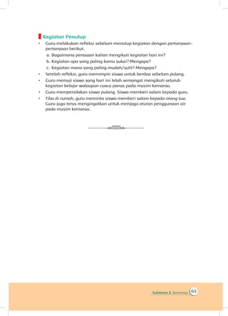 Subtema 2: Kemarau 63
Kegiatan Penutup
•	 Guru melakukan refleksi sebelum menutup kegiatan dengan pertanyaan-
pertanyaan berikut.
a.	Bagaimana perasaan kalian mengikuti kegiatan hari ini?
b.	Kegiatan apa yang paling kamu sukai? Mengapa?
c.	 Kegiatan mana yang paling mudah/sulit? Mengapa?
•	 Setelah refleksi, guru memimpin siswa untuk berdoa sebelum pulang.
•	 Guru memuji siswa yang hari ini telah semangat mengikuti seluruh
kegiatan belajar walaupun cuaca panas pada musim kemarau.
•	 Guru mempersilakan siswa pulang. Siswa memberi salam kepada guru.
•	 Tiba di rumah, guru meminta siswa memberi salam kepada orang tua.
Guru juga terus mengingatkan untuk menjaga aturan penggunaan air
pada musim kemarau.
 