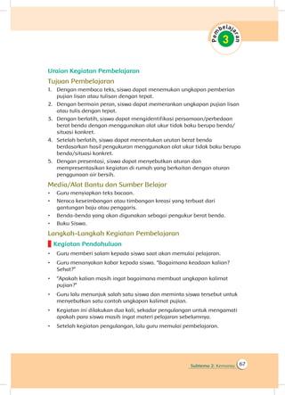 Subtema 2: Kemarau 67
Uraian Kegiatan Pembelajaran
Tujuan Pembelajaran
1.	 Dengan membaca teks, siswa dapat menemukan ungkapan pemberian
pujian lisan atau tulisan dengan tepat.
2.	 Dengan bermain peran, siswa dapat memerankan ungkapan pujian lisan
atau tulis dengan tepat.
3.	 Dengan berlatih, siswa dapat mengidentifikasi persamaan/perbedaan
berat benda dengan menggunakan alat ukur tidak baku berupa benda/
situasi konkret.
4.	 Setelah berlatih, siswa dapat menentukan urutan berat benda
berdasarkan hasil pengukuran menggunakan alat ukur tidak baku berupa
benda/situasi konkret.
5.	 Dengan presentasi, siswa dapat menyebutkan aturan dan
mempresentasikan kegiatan di rumah yang berkaitan dengan aturan
penggunaan air bersih.
Media/Alat Bantu dan Sumber Belajar
•	 Guru menyiapkan teks bacaan.
•	 Neraca keseimbangan atau timbangan kreasi yang terbuat dari
gantungan baju atau penggaris.
•	 Benda-benda yang akan digunakan sebagai pengukur berat benda.
•	 Buku Siswa.
Langkah-Langkah Kegiatan Pembelajaran
Kegiatan Pendahuluan
•	 Guru memberi salam kepada siswa saat akan memulai pelajaran.
•	 Guru menanyakan kabar kepada siswa. “Bagaimana keadaan kalian?
Sehat?”
•	 “Apakah kalian masih ingat bagaimana membuat ungkapan kalimat
pujian?”
•	 Guru lalu menunjuk salah satu siswa dan meminta siswa tersebut untuk
menyebutkan satu contoh ungkapan kalimat pujian.
•	 Kegiatan ini dilakukan dua kali, sekadar pengulangan untuk mengamati
apakah para siswa masih ingat materi pelajaran sebelumnya.
•	 Setelah kegiatan pengulangan, lalu guru memulai pembelajaran.
 
